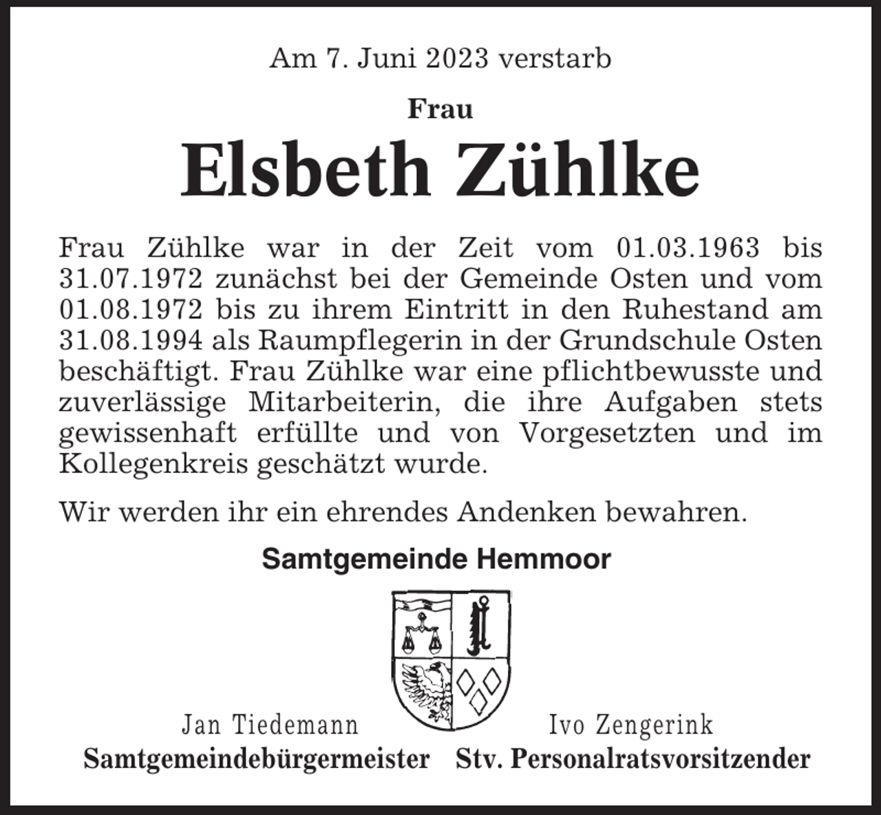 <p>Am 7. Juni 2023 verstarb<br />Frau</p><p>Elsbeth Zühlke<br />Frau Zühlke war in der Zeit vom 01.03.1963 bis<br />31.07.1972 zunächst bei der Gemeinde Osten und vom<br />01.08.1972 bis zu ihrem Eintritt in den Ruhestand am<br />31.08.1994 als Raumpflegerin in der Grundschule Osten<br />beschäftigt. Frau Zühlke war eine pflichtbewusste und<br />zuverlässige Mitarbeiterin, die ihre Aufgaben stets<br />gewissenhaft erfüllte und von Vorgesetzten und im<br />Kollegenkreis geschätzt wurde.<br />Wir werden ihr ein ehrendes Andenken bewahren.<br />Samtgemeinde Hemmoor</p><p>Jan Tiedemann<br />Ivo Zengerink<br />Samtgemeindebürgermeister Stv. Personalratsvorsitzender</p>