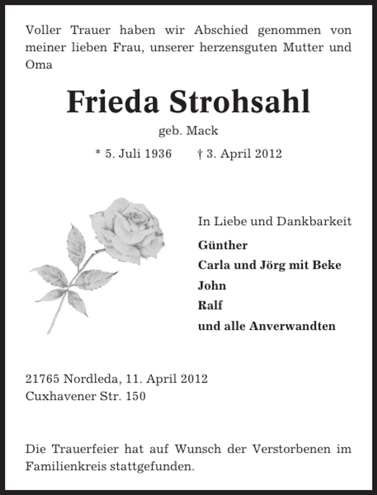 <p>Voller Trauer haben wir Abschied genommen von<br />meiner lieben Frau, unserer herzensguten Mutter und<br />Oma</p><p>Frieda Strohsahl<br />geb. Mack<br />* 5. Juli 1936</p><p>† 3. April 2012</p><p>In Liebe und Dankbarkeit<br />Günther<br />Carla und Jörg mit Beke<br />John<br />Ralf<br />und alle Anverwandten</p><p>21765 Nordleda, 11. April 2012<br />Cuxhavener Str. 150</p><p>Die Trauerfeier hat auf Wunsch der Verstorbenen im<br />Familienkreis stattgefunden.</p>