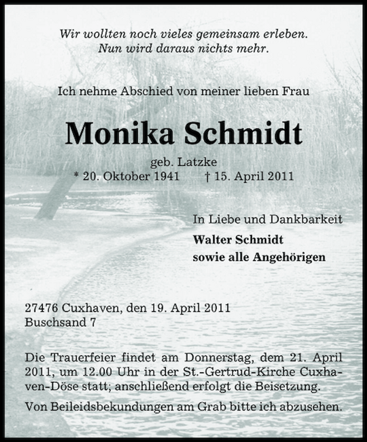 <p>Wir wollten noch vieles gemeinsam erleben. Nun wird daraus nichts mehr.</p><p>Ich nehme Abschied von meiner lieben Frau</p><p>Monika Schmidt<br />geb. Latzke * 20. Oktober 1941 † 15. April 2011 In Liebe und Dankbarkeit Walter Schmidt sowie alle Angehörigen</p><p>27476 Cuxhaven, den 19. April 2011 Buschsand 7 Die Trauerfeier findet am Donnerstag, dem 21. April 2011, um 12.00 Uhr in der St.-Gertrud-Kirche Cuxhaven-Döse statt; anschließend erfolgt die Beisetzung. Von Beileidsbekundungen am Grab bitte ich abzusehen.</p>