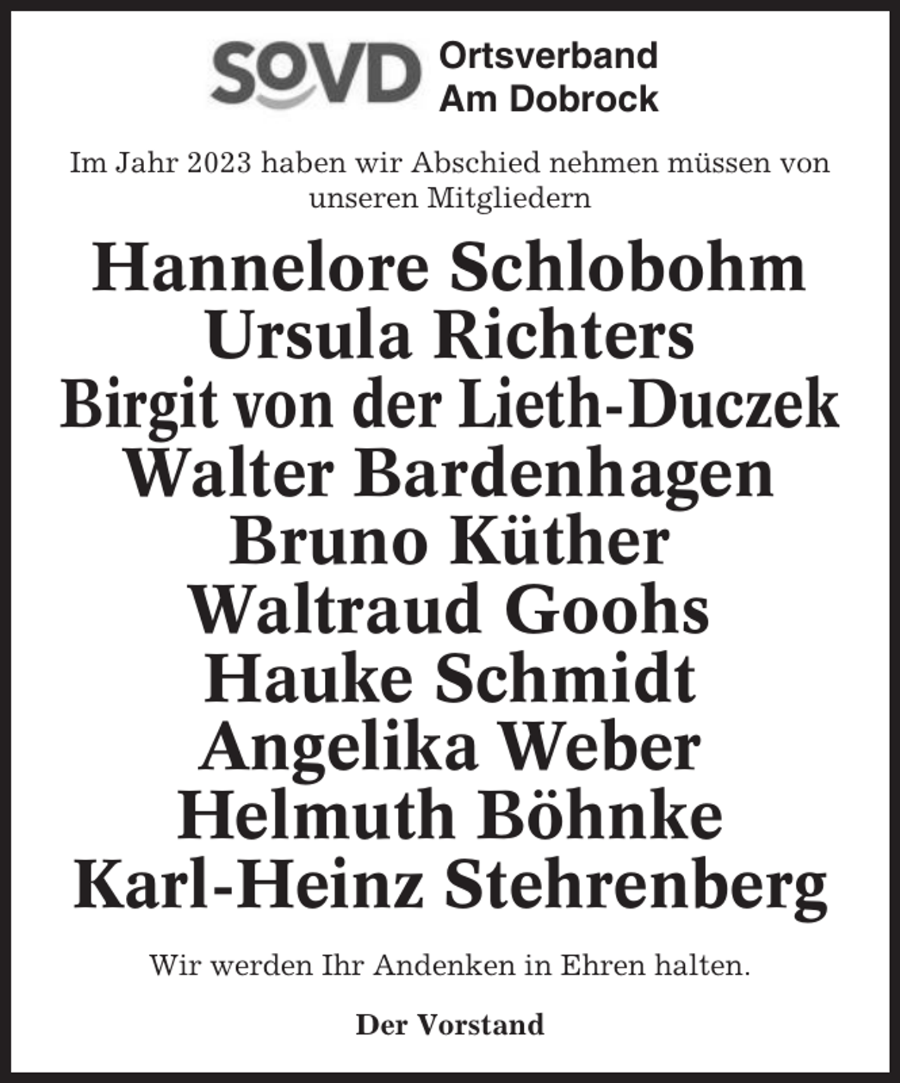 <p>Ortsverband<br />Am Dobrock<br />Im Jahr 2023 haben wir Abschied nehmen müssen von<br />unseren Mitgliedern</p><p>Hannelore Schlobohm<br />Ursula Richters<br />Birgit von der Lieth-Duczek<br />Walter Bardenhagen<br />Bruno Küther<br />Waltraud Goohs<br />Hauke Schmidt<br />Angelika Weber<br />Helmuth Böhnke<br />Karl-Heinz Stehrenberg<br />Wir werden Ihr Andenken in Ehren halten.<br />Der Vorstand</p>