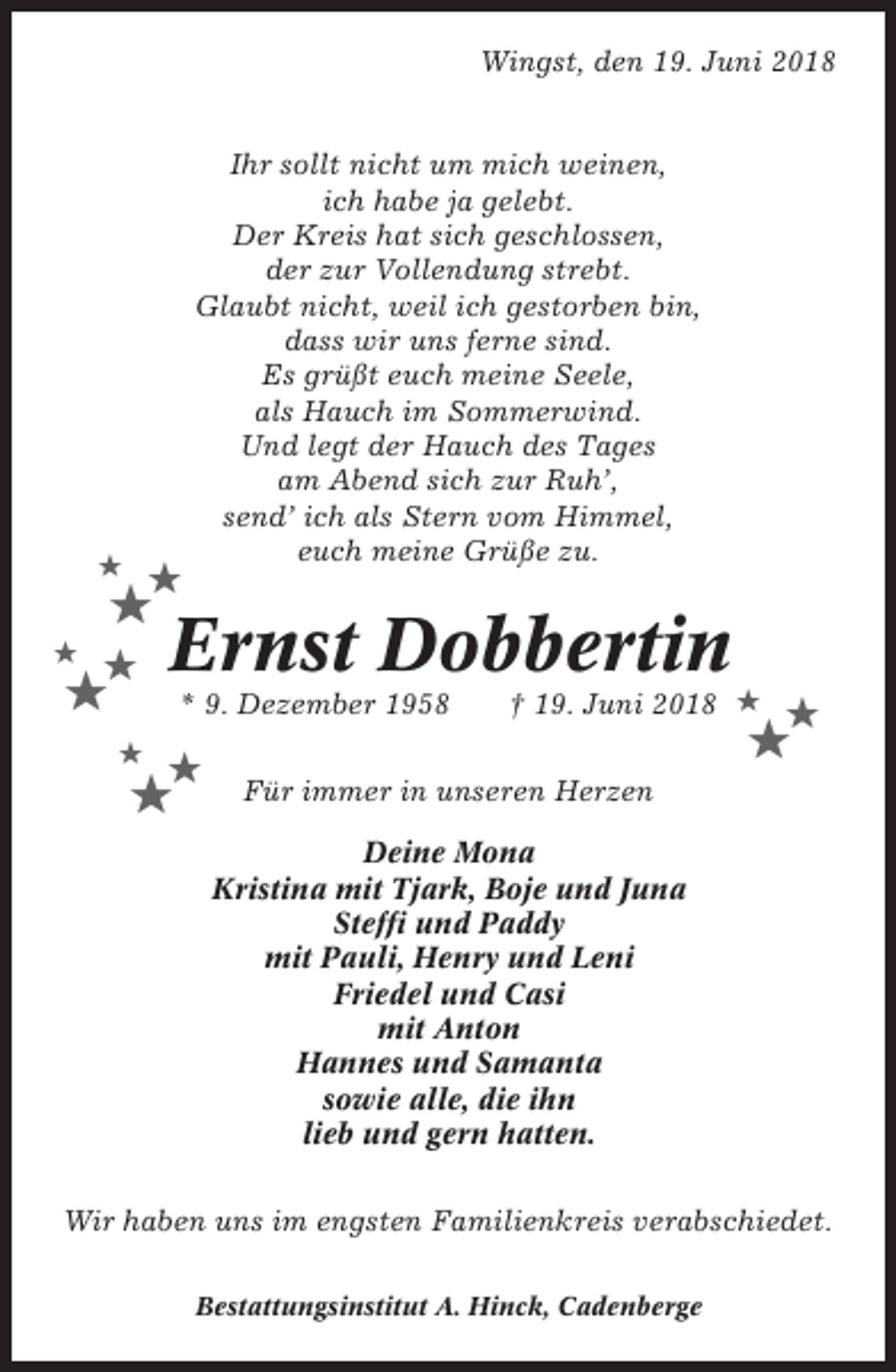 <p>Wingst, den 19. Juni 2018</p><p>★</p><p>★</p><p>★<br />★</p><p>★</p><p>★</p><p>Ihr sollt nicht um mich weinen,<br />ich habe ja gelebt.<br />Der Kreis hat sich geschlossen,<br />der zur Vollendung strebt.<br />Glaubt nicht, weil ich gestorben bin,<br />dass wir uns ferne sind.<br />Es grüßt euch meine Seele,<br />als Hauch im Sommerwind.<br />Und legt der Hauch des Tages<br />am Abend sich zur Ruh’,<br />send’ ich als Stern vom Himmel,<br />euch meine Grüße zu.</p><p>Ernst Dobbertin<br />* 9. Dezember 1958</p><p>★</p><p>★</p><p>★</p><p>† 19. Juni 2018 ★</p><p>★</p><p>★</p><p>Für immer in unseren Herzen<br />Deine Mona<br />Kristina mit Tjark, Boje und Juna<br />Steffi und Paddy<br />mit Pauli, Henry und Leni<br />Friedel und Casi<br />mit Anton<br />Hannes und Samanta<br />sowie alle, die ihn<br />lieb und gern hatten.</p><p>Wir haben uns im engsten Familienkreis verabschiedet.<br />Bestattungsinstitut A. Hinck, Cadenberge</p>