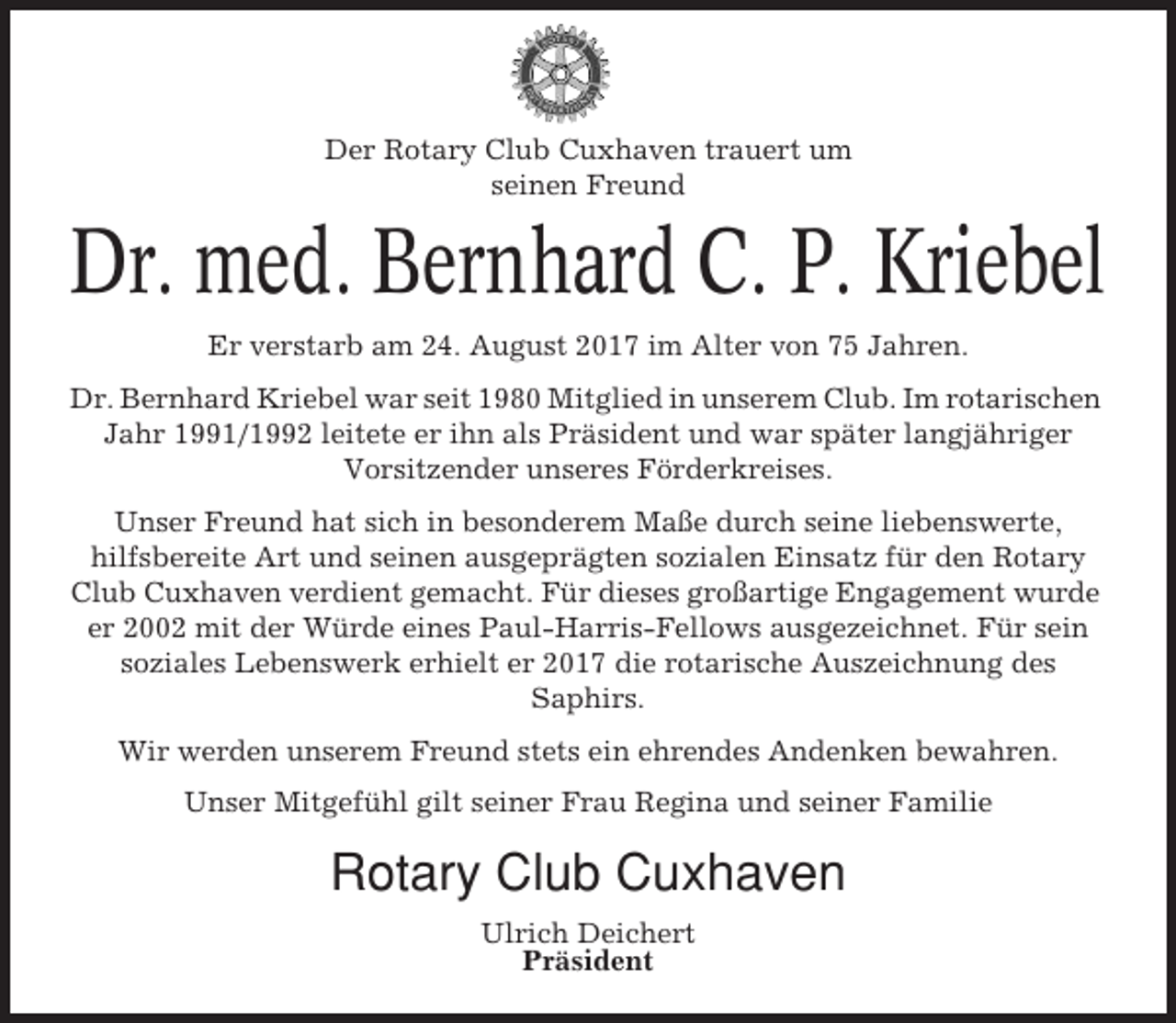 <p>Der Rotary Club Cuxhaven trauert um<br />seinen Freund</p><p>Dr. med. Bernhard C. P. Kriebel<br />Er verstarb am 24. August 2017 im Alter von 75 Jahren.<br />Dr. Bernhard Kriebel war seit 1980 Mitglied in unserem Club. Im rotarischen<br />Jahr 1991/1992 leitete er ihn als Präsident und war später langjähriger<br />Vorsitzender unseres Förderkreises.<br />Unser Freund hat sich in besonderem Maße durch seine liebenswerte,<br />hilfsbereite Art und seinen ausgeprägten sozialen Einsatz für den Rotary<br />Club Cuxhaven verdient gemacht. Für dieses großartige Engagement wurde<br />er 2002 mit der Würde eines Paul-Harris-Fellows ausgezeichnet. Für sein<br />soziales Lebenswerk erhielt er 2017 die rotarische Auszeichnung des<br />Saphirs.<br />Wir werden unserem Freund stets ein ehrendes Andenken bewahren.<br />Unser Mitgefühl gilt seiner Frau Regina und seiner Familie</p><p>Rotary Club Cuxhaven<br />Ulrich Deichert<br />Präsident</p>