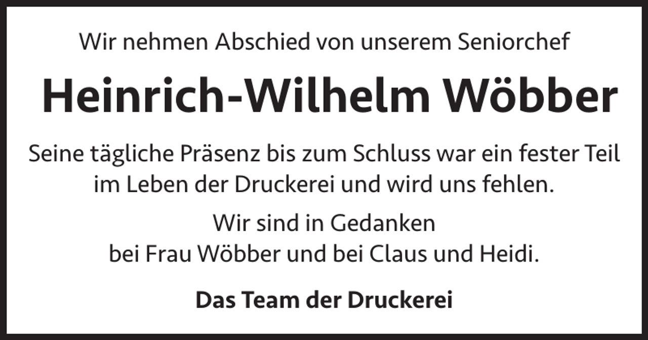 <p>Wir nehmen Abschied von unserem Seniorchef</p><p>Heinrich-Wilhelm Wöbber<br />Seine tägliche Präsenz bis zum Schluss war ein fester Teil<br />im Leben der Druckerei und wird uns fehlen.<br />Wir sind in Gedanken<br />bei Frau Wöbber und bei Claus und Heidi.<br />Das Team der Druckerei</p>