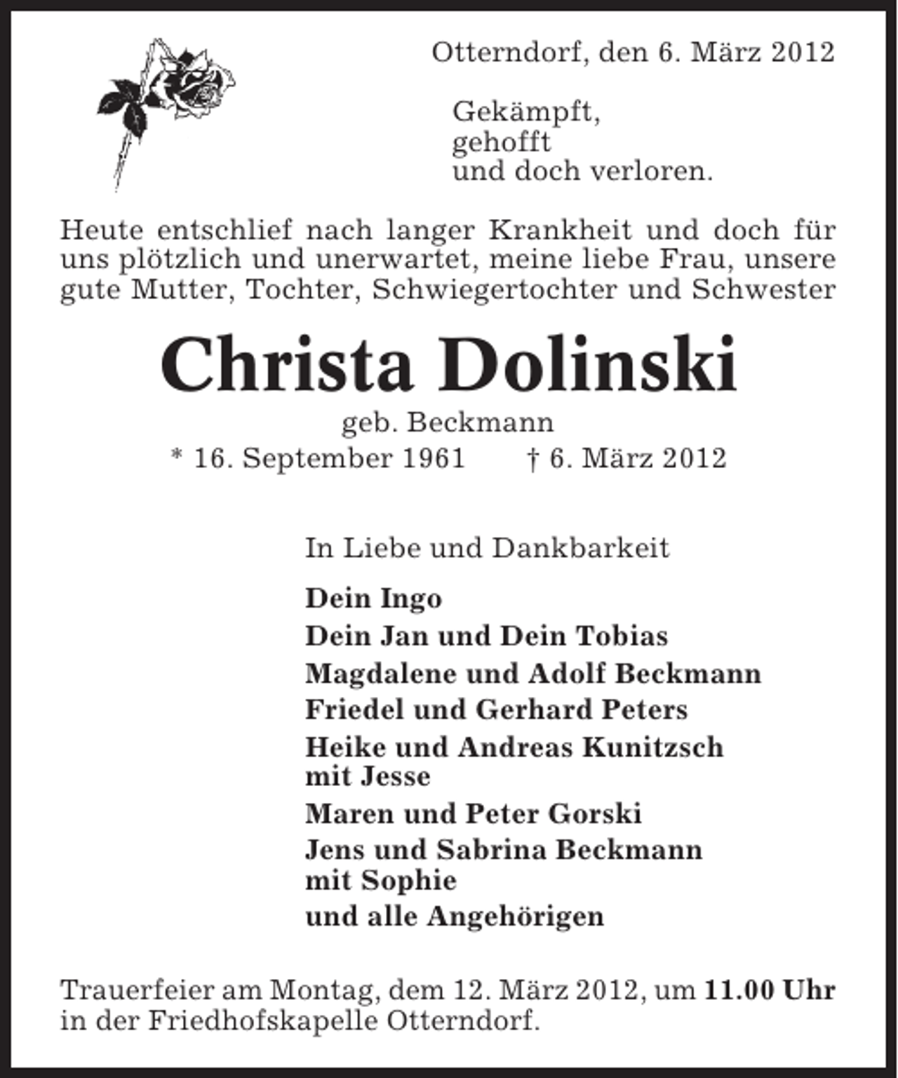 <p>Otterndorf, den 6. März 2012<br />Gekämpft,<br />gehofft<br />und doch verloren.<br />Heute entschlief nach langer Krankheit und doch für<br />uns plötzlich und unerwartet, meine liebe Frau, unsere<br />gute Mutter, Tochter, Schwiegertochter und Schwester</p>
<p>Christa Dolinski<br />geb. Beckmann<br />* 16. September 1961<br />† 6. März 2012<br />In Liebe und Dankbarkeit<br />Dein Ingo<br />Dein Jan und Dein Tobias<br />Magdalene und Adolf Beckmann<br />Friedel und Gerhard Peters<br />Heike und Andreas Kunitzsch<br />mit Jesse<br />Maren und Peter Gorski<br />Jens und Sabrina Beckmann<br />mit Sophie<br />und alle Angehörigen<br />Trauerfeier am Montag, dem 12. März 2012, um 11.00 Uhr<br />in der Friedhofskapelle Otterndorf.</p>
