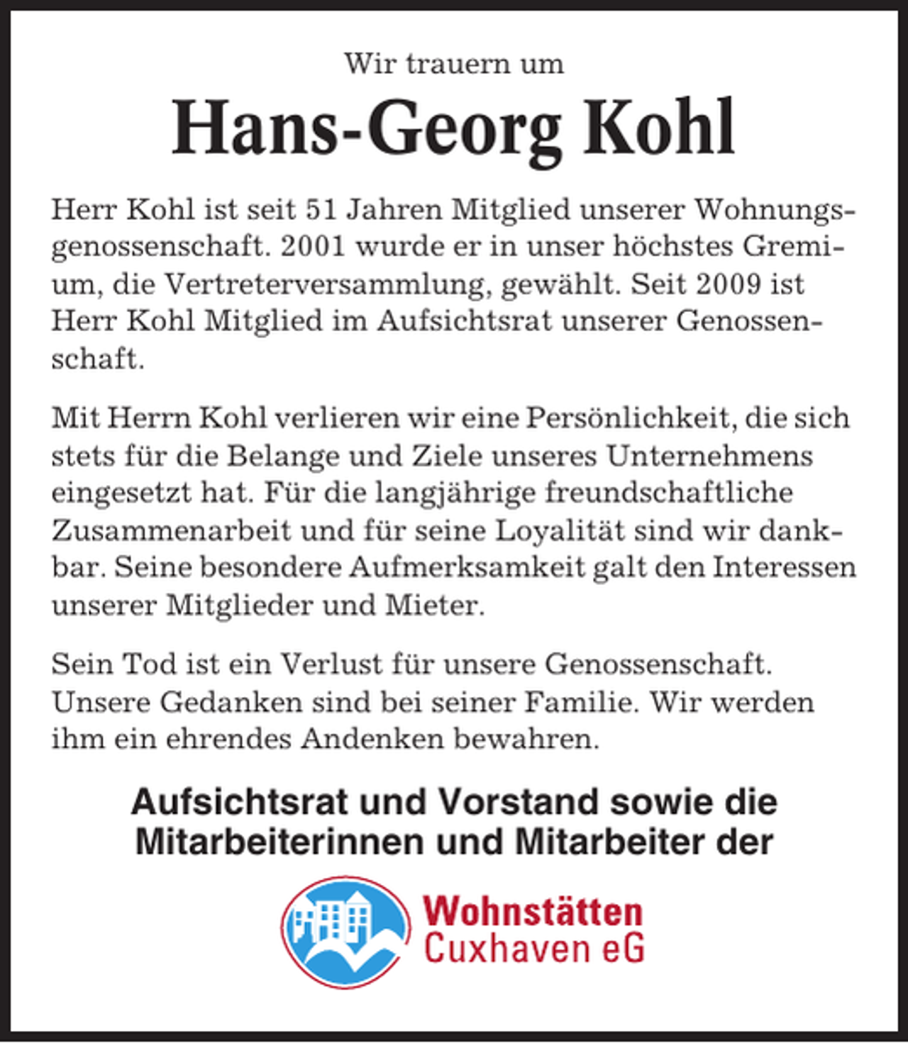 <p>Wir trauern um</p><p>Hans-Georg Kohl<br />Herr Kohl ist seit 51 Jahren Mitglied unserer Wohnungsgenossenschaft. 2001 wurde er in unser höchstes Gremium, die Vertreterversammlung, gewählt. Seit 2009 ist<br />Herr Kohl Mitglied im Aufsichtsrat unserer Genossenschaft.<br />Mit Herrn Kohl verlieren wir eine Persönlichkeit, die sich<br />stets für die Belange und Ziele unseres Unternehmens<br />eingesetzt hat. Für die langjährige freundschaftliche<br />Zusammenarbeit und für seine Loyalität sind wir dankbar. Seine besondere Aufmerksamkeit galt den Interessen<br />unserer Mitglieder und Mieter.<br />Sein Tod ist ein Verlust für unsere Genossenschaft.<br />Unsere Gedanken sind bei seiner Familie. Wir werden<br />ihm ein ehrendes Andenken bewahren.</p><p>Aufsichtsrat und Vorstand sowie die<br />Mitarbeiterinnen und Mitarbeiter der</p>