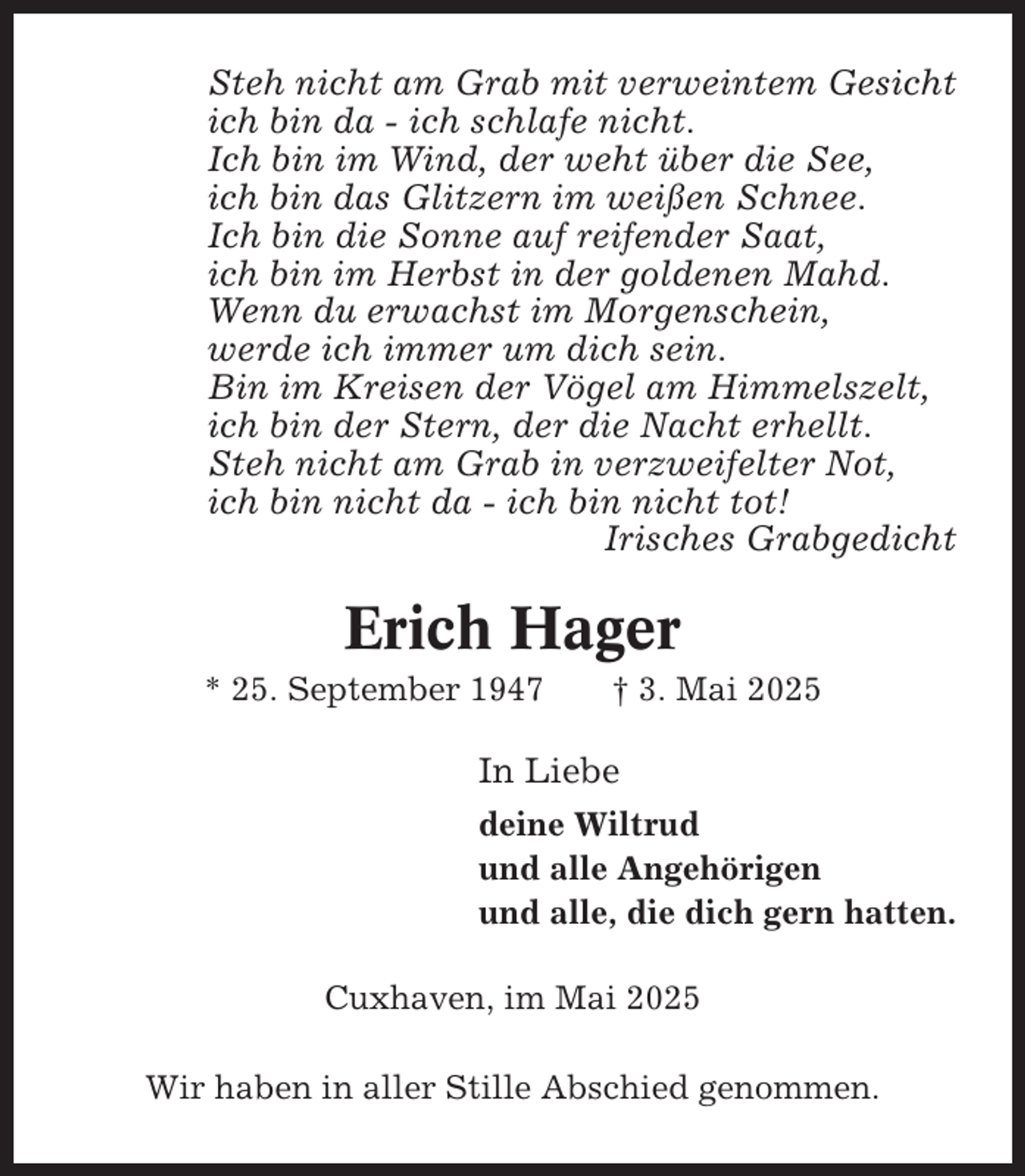 <p>Steh nicht am Grab mit verweintem Gesicht<br />ich bin da - ich schlafe nicht.<br />Ich bin im Wind, der weht über die See,<br />ich bin das Glitzern im weißen Schnee.<br />Ich bin die Sonne auf reifender Saat,<br />ich bin im Herbst in der goldenen Mahd.<br />Wenn du erwachst im Morgenschein,<br />werde ich immer um dich sein.<br />Bin im Kreisen der Vögel am Himmelszelt,<br />ich bin der Stern, der die Nacht erhellt.<br />Steh nicht am Grab in verzweifelter Not,<br />ich bin nicht da - ich bin nicht tot!<br />Irisches Grabgedicht</p><p>Erich Hager<br />* 25. September 1947</p><p>† 3. Mai 2025</p><p>In Liebe<br />deine Wiltrud<br />und alle Angehörigen<br />und alle, die dich gern hatten.<br />Cuxhaven, im Mai 2025<br />Wir haben in aller Stille Abschied genommen.</p>