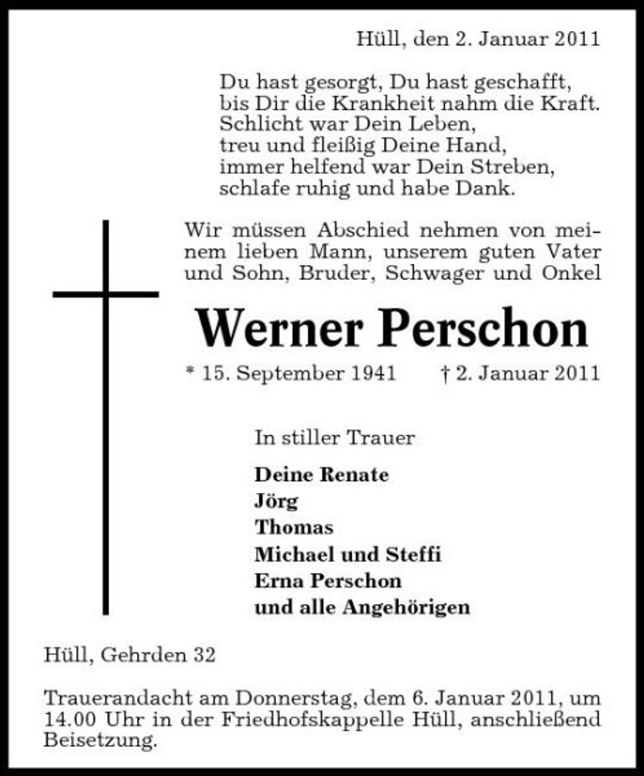 <p>Hüll, den 2. Januar 2011 Du hast gesorgt, Du hast geschafft, bis Dir die Krankheit nahm die Kraft. Schlicht war Dein Leben, treu und fleißig Deine Hand, immer helfend war Dein Streben, schlafe ruhig und habe Dank. Wir müssen Abschied nehmen von meinem lieben Mann, unserem guten Vater und Sohn, Bruder, Schwager und Onkel</p><p>Werner Perschon<br />* 15. September 1941 In stiller Trauer Deine Renate Jörg Thomas Michael und Steffi Erna Perschon und alle Angehörigen Hüll, Gehrden 32 Trauerandacht am Donnerstag, dem 6. Januar 2011, um 14.00 Uhr in der Friedhofskappelle Hüll, anschließend Beisetzung. † 2. Januar 2011</p>