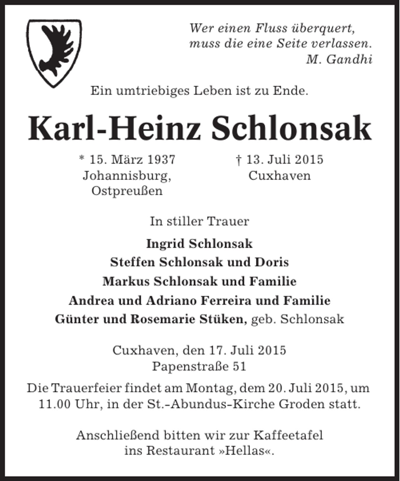 <p>Wer einen Fluss überquert,<br />muss die eine Seite verlassen.<br />M. Gandhi<br />Ein umtriebiges Leben ist zu Ende.</p><p>Karl-Heinz Schlonsak<br />* 15. März 1937<br />Johannisburg,<br />Ostpreußen</p><p>† 13. Juli 2015<br />Cuxhaven</p><p>In stiller Trauer<br />Ingrid Schlonsak<br />Steffen Schlonsak und Doris<br />Markus Schlonsak und Familie<br />Andrea und Adriano Ferreira und Familie<br />Günter und Rosemarie Stüken, geb. Schlonsak<br />Cuxhaven, den 17. Juli 2015<br />Papenstraße 51<br />Die Trauerfeier findet am Montag, dem 20. Juli 2015, um<br />11.00 Uhr, in der St.-Abundus-Kirche Groden statt.<br />Anschließend bitten wir zur Kaffeetafel<br />ins Restaurant »Hellas«.</p>