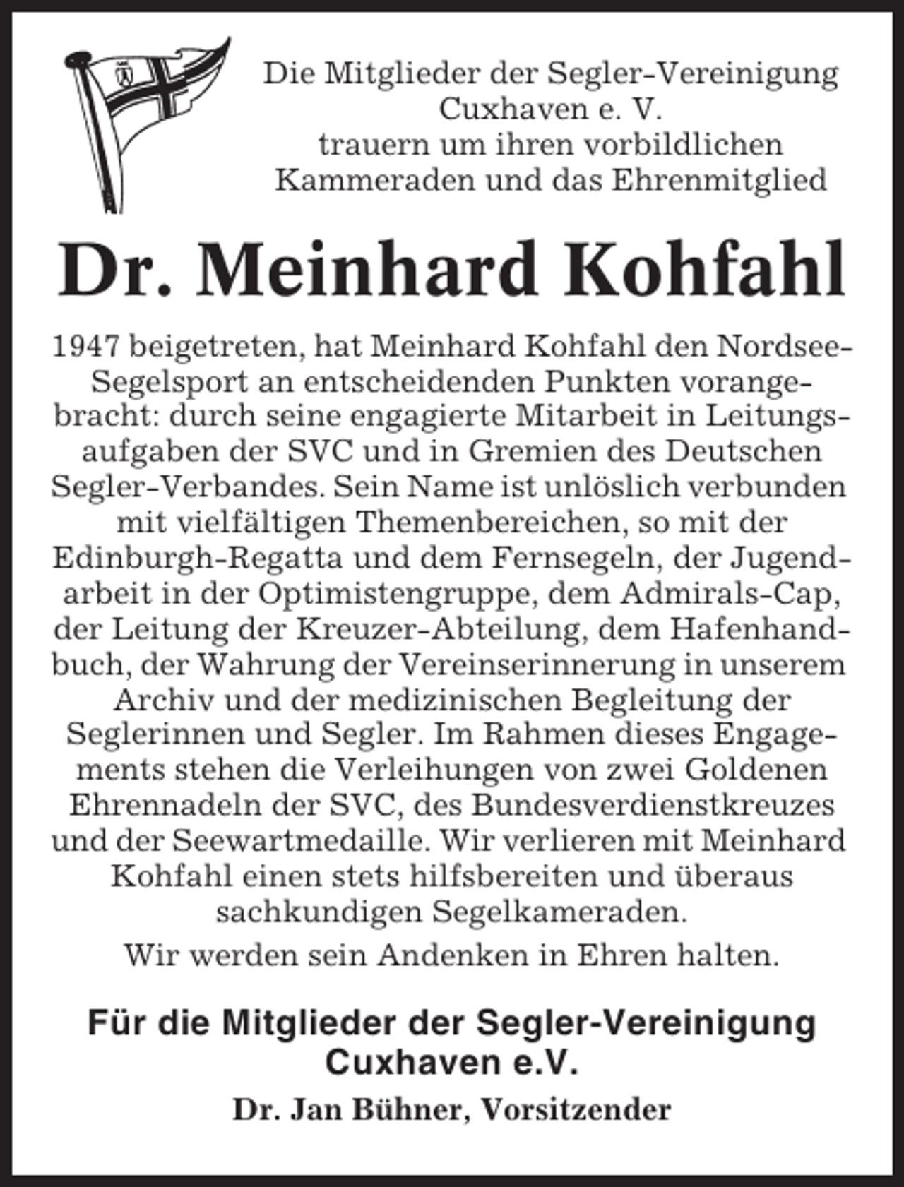 <p>Die Mitglieder der Segler-Vereinigung<br />Cuxhaven e. V.<br />trauern um ihren vorbildlichen<br />Kammeraden und das Ehrenmitglied</p><p>Dr. Meinhard Kohfahl<br />1947 beigetreten, hat Meinhard Kohfahl den NordseeSegelsport an entscheidenden Punkten vorangebracht: durch seine engagierte Mitarbeit in Leitungsaufgaben der SVC und in Gremien des Deutschen<br />Segler-Verbandes. Sein Name ist unlöslich verbunden<br />mit vielfältigen Themenbereichen, so mit der<br />Edinburgh-Regatta und dem Fernsegeln, der Jugendarbeit in der Optimistengruppe, dem Admirals-Cap,<br />der Leitung der Kreuzer-Abteilung, dem Hafenhandbuch, der Wahrung der Vereinserinnerung in unserem<br />Archiv und der medizinischen Begleitung der<br />Seglerinnen und Segler. Im Rahmen dieses Engagements stehen die Verleihungen von zwei Goldenen<br />Ehrennadeln der SVC, des Bundesverdienstkreuzes<br />und der Seewartmedaille. Wir verlieren mit Meinhard<br />Kohfahl einen stets hilfsbereiten und überaus<br />sachkundigen Segelkameraden.<br />Wir werden sein Andenken in Ehren halten.</p><p>Für die Mitglieder der Segler-Vereinigung<br />Cuxhaven e.V.<br />Dr. Jan Bühner, Vorsitzender</p>
