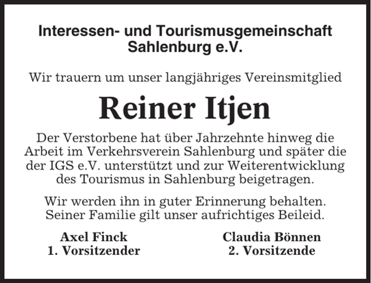 <p>Interessen- und Tourismusgemeinschaft<br />Sahlenburg e.V.<br />Wir trauern um unser langjähriges Vereinsmitglied</p><p>Reiner Itjen<br />Der Verstorbene hat über Jahrzehnte hinweg die<br />Arbeit im Verkehrsverein Sahlenburg und später die<br />der IGS e.V. unterstützt und zur Weiterentwicklung<br />des Tourismus in Sahlenburg beigetragen.<br />Wir werden ihn in guter Erinnerung behalten.<br />Seiner Familie gilt unser aufrichtiges Beileid.<br />Axel Finck<br />1. Vorsitzender</p><p>Claudia Bönnen<br />2. Vorsitzende</p>