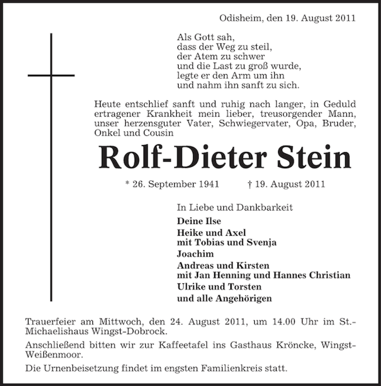 <p>Odisheim, den 19. August 2011<br />Als Gott sah,<br />dass der Weg zu steil,<br />der Atem zu schwer<br />und die Last zu groß wurde,<br />legte er den Arm um ihn<br />und nahm ihn sanft zu sich.<br />Heute entschlief sanft und ruhig nach langer, in Geduld<br />ertragener Krankheit mein lieber, treusorgender Mann,<br />unser herzensguter Vater, Schwiegervater, Opa, Bruder,<br />Onkel und Cousin</p><p>Rolf-Dieter Stein<br />* 26. September 1941</p><p>† 19. August 2011</p><p>In Liebe und Dankbarkeit<br />Deine Ilse<br />Heike und Axel<br />mit Tobias und Svenja<br />Joachim<br />Andreas und Kirsten<br />mit Jan Henning und Hannes Christian<br />Ulrike und Torsten<br />und alle Angehörigen<br />Trauerfeier am Mittwoch, den 24. August 2011, um 14.00 Uhr im St.Michaelishaus Wingst-Dobrock.<br />Anschließend bitten wir zur Kaffeetafel ins Gasthaus Kröncke, WingstWeißenmoor.<br />Die Urnenbeisetzung findet im engsten Familienkreis statt.</p>