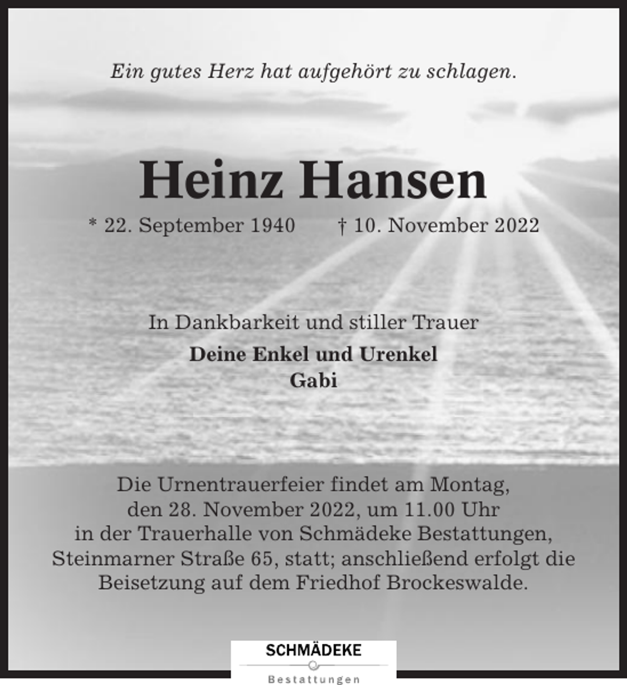 <p>Ein gutes Herz hat aufgehört zu schlagen.</p><p>Heinz Hansen<br />* 22. September 1940</p><p>† 10. November 2022</p><p>In Dankbarkeit und stiller Trauer<br />Deine Enkel und Urenkel<br />Gabi</p><p>Die Urnentrauerfeier findet am Montag,<br />den 28. November 2022, um 11.00 Uhr<br />in der Trauerhalle von Schmädeke Bestattungen,<br />Steinmarner Straße 65, statt; anschließend erfolgt die<br />Beisetzung auf dem Friedhof Brockeswalde.</p>