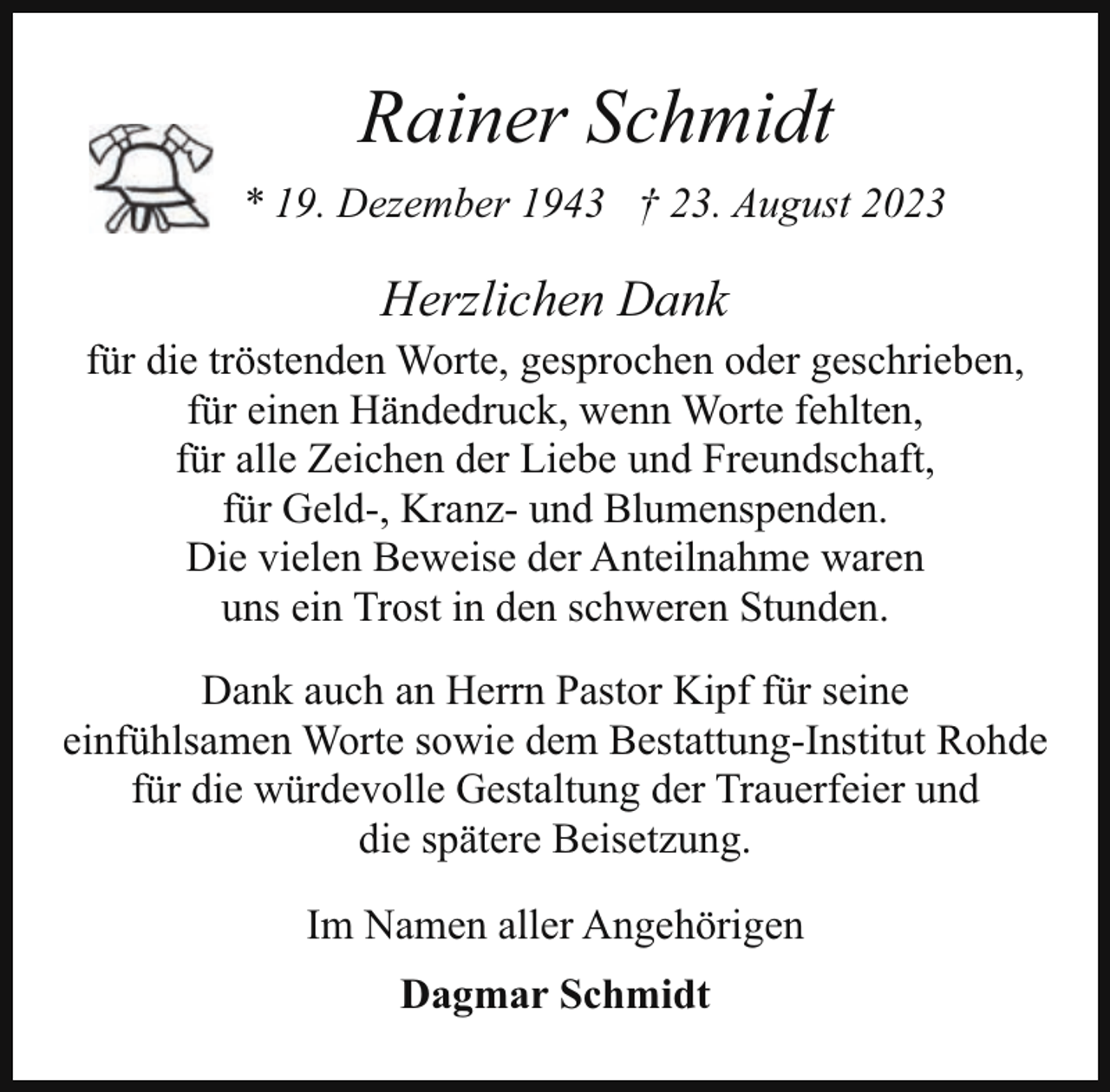 <p>Rainer Schmidt<br />* 19. Dezember 1943 † 23. August 2023</p><p>Herzlichen Dank<br />für die tröstenden Worte, gesprochen oder geschrieben,<br />für einen Händedruck, wenn Worte fehlten,<br />für alle Zeichen der Liebe und Freundschaft,<br />für Geld-, Kranz- und Blumenspenden.<br />Die vielen Beweise der Anteilnahme waren<br />uns ein Trost in den schweren Stunden.<br />Dank auch an Herrn Pastor Kipf für seine<br />einfühlsamen Worte sowie dem Bestattung-Institut Rohde<br />für die würdevolle Gestaltung der Trauerfeier und<br />die spätere Beisetzung.<br />Im Namen aller Angehörigen<br />Dagmar Schmidt</p>