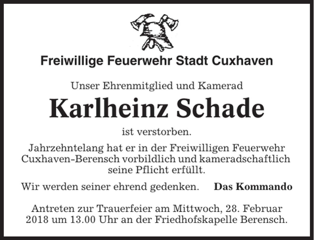 <p>Freiwillige Feuerwehr Stadt Cuxhaven<br />Unser Ehrenmitglied und Kamerad</p><p>Karlheinz Schade<br />ist verstorben.<br />Jahrzehntelang hat er in der Freiwilligen Feuerwehr<br />Cuxhaven-Berensch vorbildlich und kameradschaftlich<br />seine Pflicht erfüllt.<br />Wir werden seiner ehrend gedenken.</p><p>Das Kommando</p><p>Antreten zur Trauerfeier am Mittwoch, 28. Februar<br />2018 um 13.00 Uhr an der Friedhofskapelle Berensch.</p>