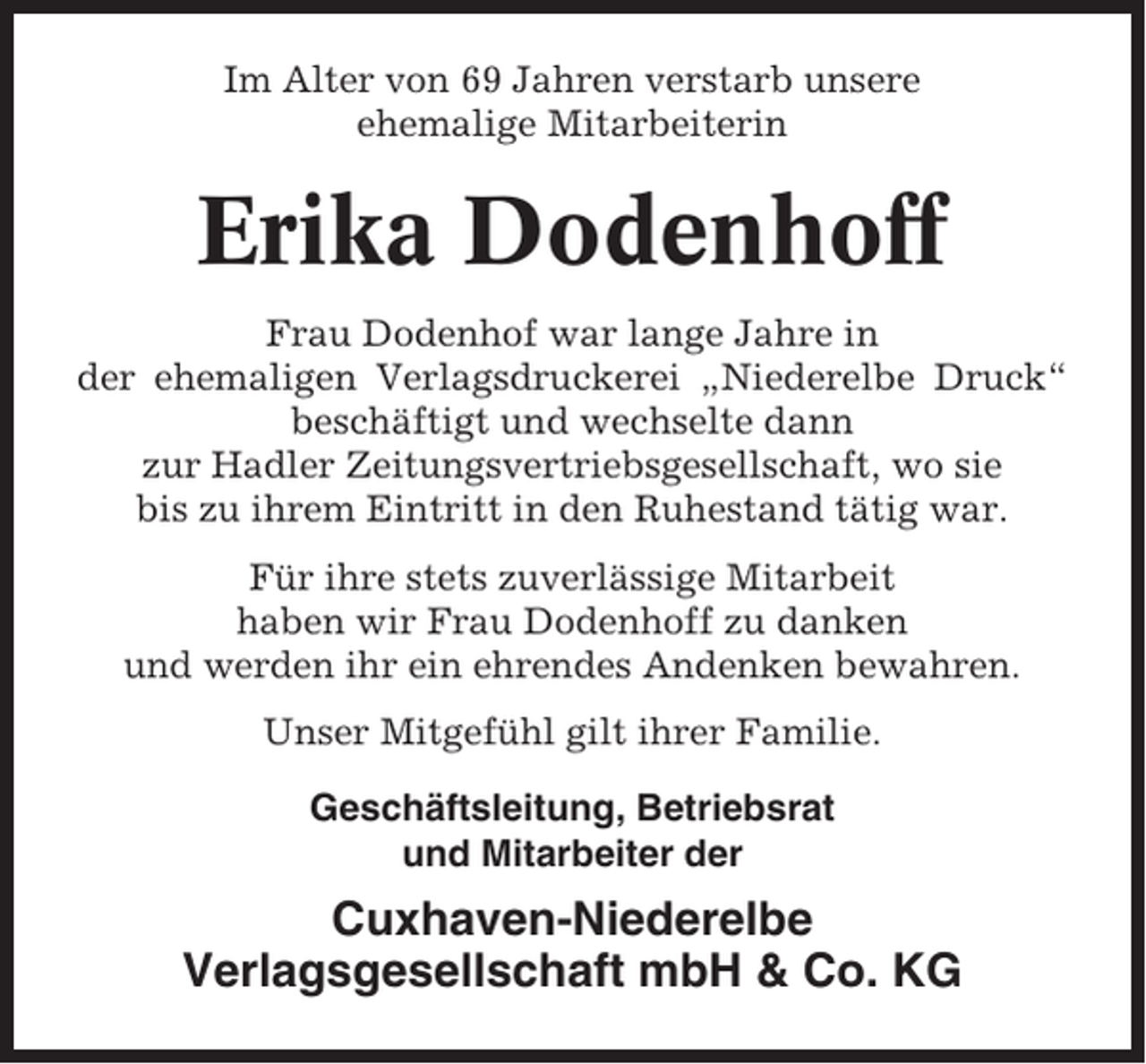 <p>Im Alter von 69 Jahren verstarb unsere<br />ehemalige Mitarbeiterin</p><p>Erika Dodenhoff<br />Frau Dodenhof war lange Jahre in<br />der ehemaligen Verlagsdruckerei „Niederelbe Druck“<br />beschäftigt und wechselte dann<br />zur Hadler Zeitungsvertriebsgesellschaft, wo sie<br />bis zu ihrem Eintritt in den Ruhestand tätig war.<br />Für ihre stets zuverlässige Mitarbeit<br />haben wir Frau Dodenhoff zu danken<br />und werden ihr ein ehrendes Andenken bewahren.<br />Unser Mitgefühl gilt ihrer Familie.<br />Geschäftsleitung, Betriebsrat<br />und Mitarbeiter der</p><p>Cuxhaven-Niederelbe<br />Verlagsgesellschaft mbH &amp; Co. KG</p>