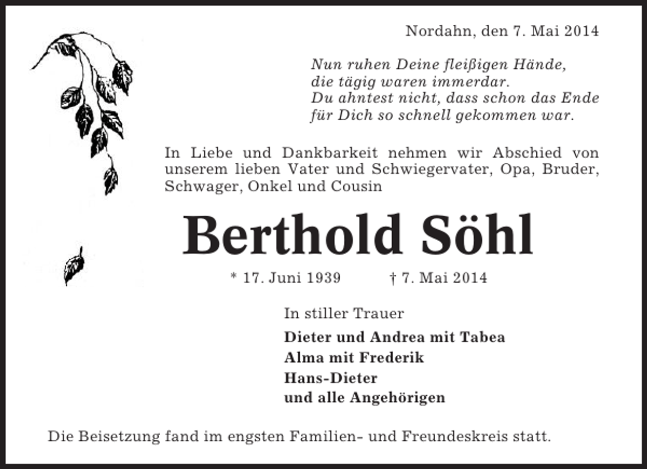<p>Nordahn, den 7. Mai 2014<br />Nun ruhen Deine fleißigen Hände,<br />die tägig waren immerdar.<br />Du ahntest nicht, dass schon das Ende<br />für Dich so schnell gekommen war.<br />In Liebe und Dankbarkeit nehmen wir Abschied von<br />unserem lieben Vater und Schwiegervater, Opa, Bruder,<br />Schwager, Onkel und Cousin</p><p>Berthold Söhl<br />* 17. Juni 1939</p><p>† 7. Mai 2014</p><p>In stiller Trauer<br />Dieter und Andrea mit Tabea<br />Alma mit Frederik<br />Hans-Dieter<br />und alle Angehörigen<br />Die Beisetzung fand im engsten Familien- und Freundeskreis statt.</p>