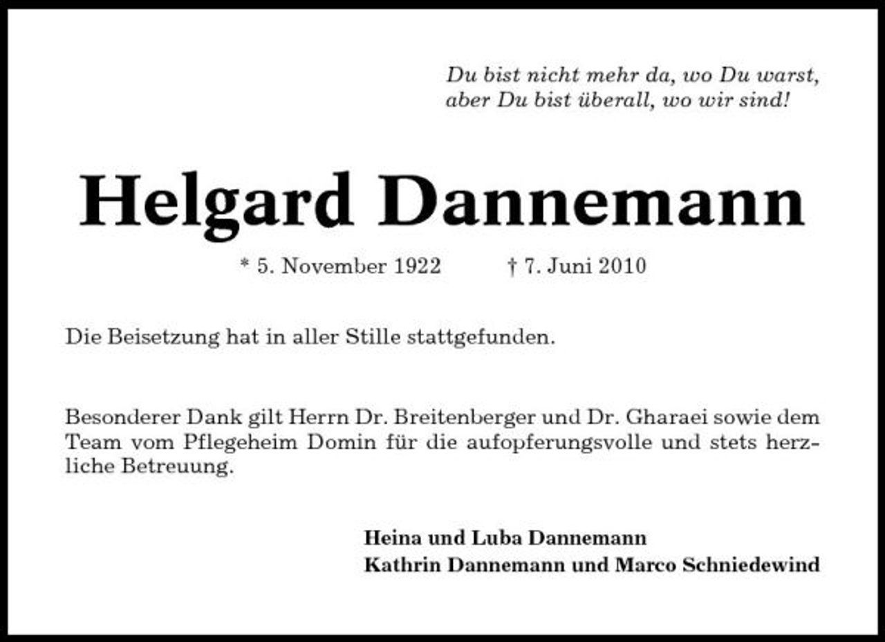 <p>Du bist nicht mehr da, wo Du warst, aber Du bist überall, wo wir sind!</p><p>Helgard Dannemann<br />* 5. November 1922 † 7. Juni 2010 Die Beisetzung hat in aller Stille stattgefunden. Besonderer Dank gilt Herrn Dr. Breitenberger und Dr. Gharaei sowie dem Team vom Pflegeheim Domin für die aufopferungsvolle und stets herzliche Betreuung.<br />Heina und Luba Dannemann Kathrin Dannemann und Marco Schniedewind</p>
