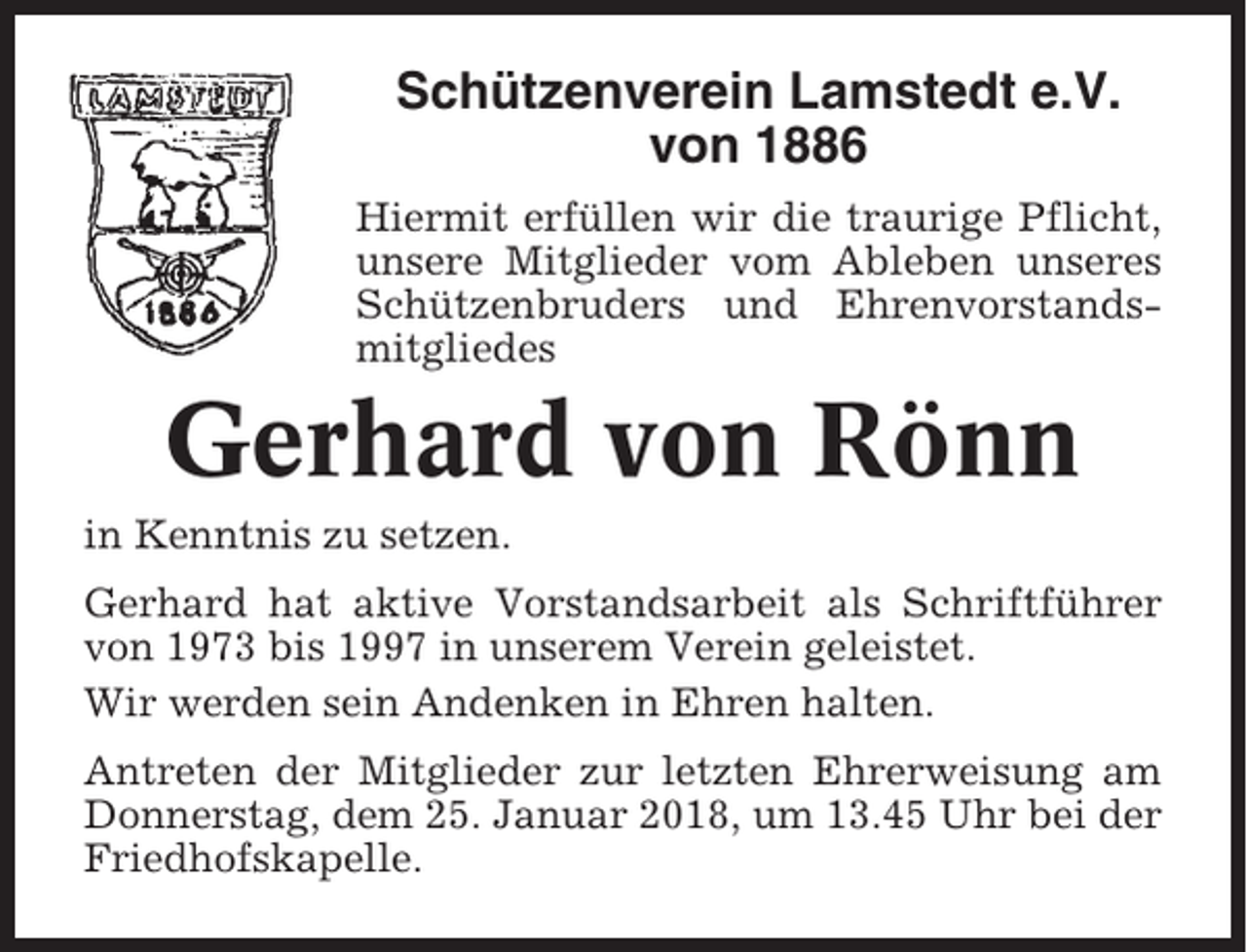 <p>Schützenverein Lamstedt e.V.<br />von 1886<br />Hiermit erfüllen wir die traurige Pflicht,<br />unsere Mitglieder vom Ableben unseres<br />Schützenbruders und Ehrenvorstandsmitgliedes</p><p>Gerhard von Rönn<br />in Kenntnis zu setzen.<br />Gerhard hat aktive Vorstandsarbeit als Schriftführer<br />von 1973 bis 1997 in unserem Verein geleistet.<br />Wir werden sein Andenken in Ehren halten.<br />Antreten der Mitglieder zur letzten Ehrerweisung am<br />Donnerstag, dem 25. Januar 2018, um 13.45 Uhr bei der<br />Friedhofskapelle.</p>
