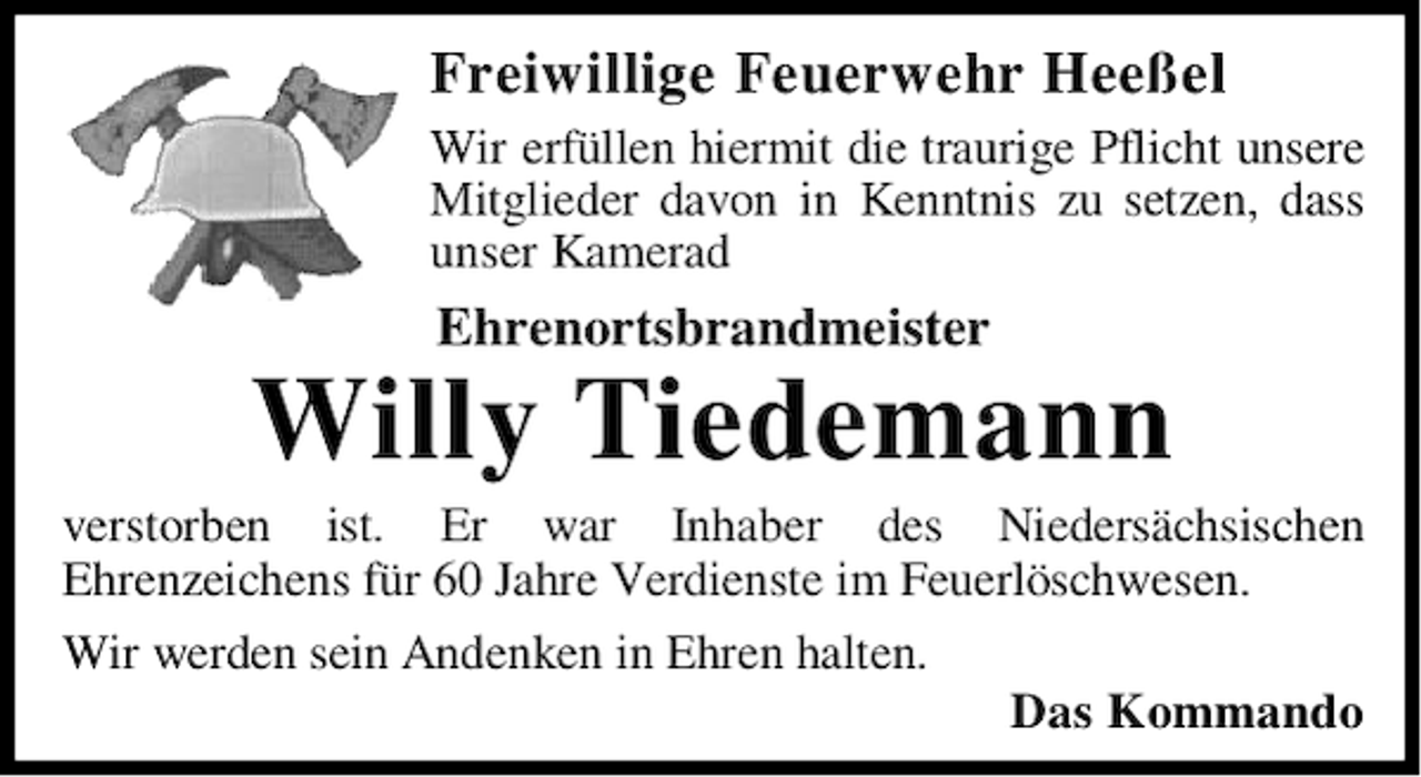 <p>Freiwillige Feuerwehr Heeßel<br />Wir erfüllen hiermit die traurige Pflicht unsere<br />Mitglieder davon in Kenntnis zu setzen, dass<br />unser Kamerad</p><p>Ehrenortsbrandmeister</p><p>Willy Tiedemann</p><p>verstorben ist. Er war Inhaber des Niedersächsischen<br />Ehrenzeichens für 60 Jahre Verdienste im Feuerlöschwesen.<br />Wir werden sein Andenken in Ehren halten.<br />Das Kommando</p>