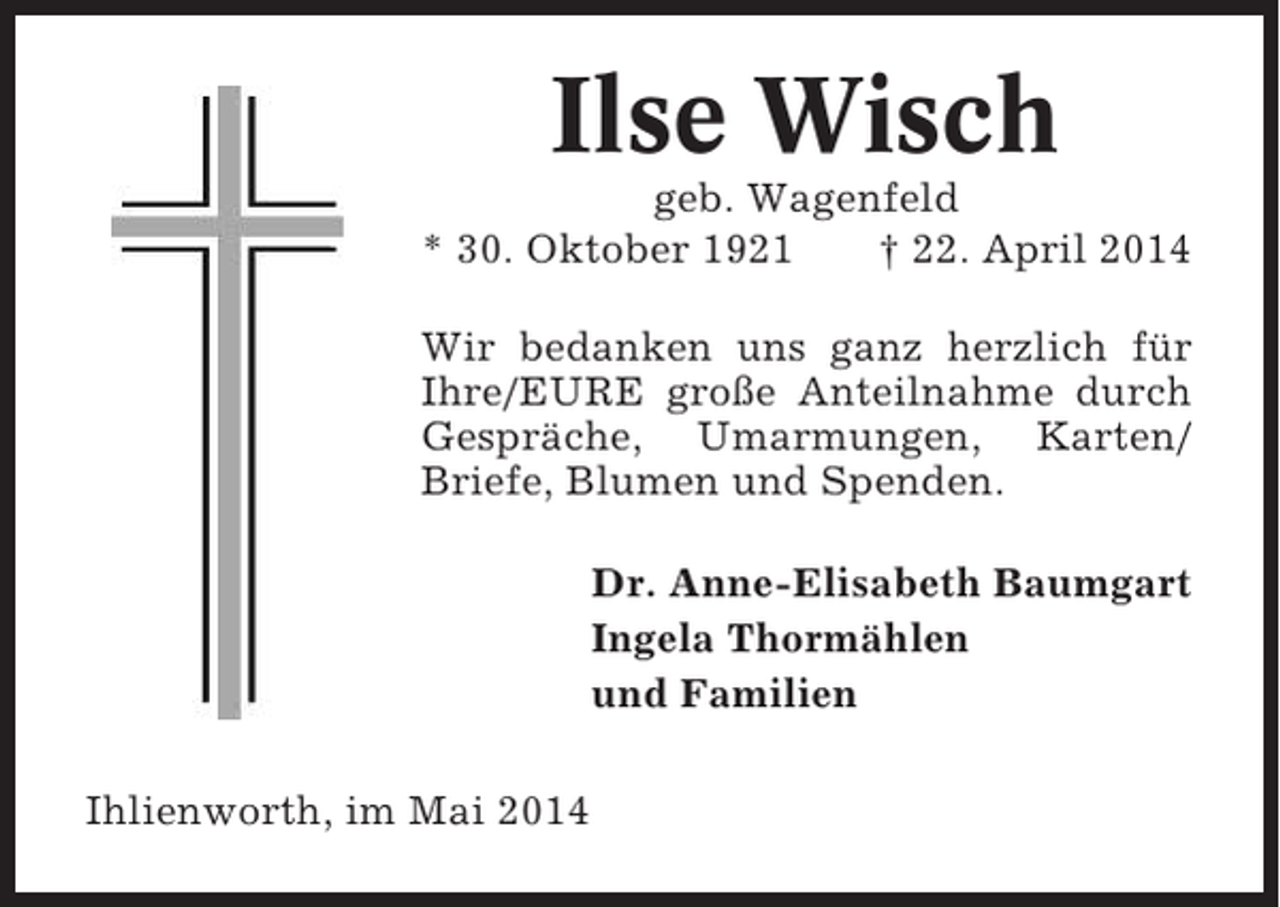 <p>Ilse Wisch<br />geb. Wagenfeld<br />* 30. Oktober 1921<br />† 22. April 2014<br />Wir bedanken uns ganz herzlich für<br />Ihre/EURE große Anteilnahme durch<br />Gespräche, Umarmungen, Karten/<br />Briefe, Blumen und Spenden.<br />Dr. Anne-Elisabeth Baumgart<br />Ingela Thormählen<br />und Familien<br />Ihlienworth, im Mai 2014</p>