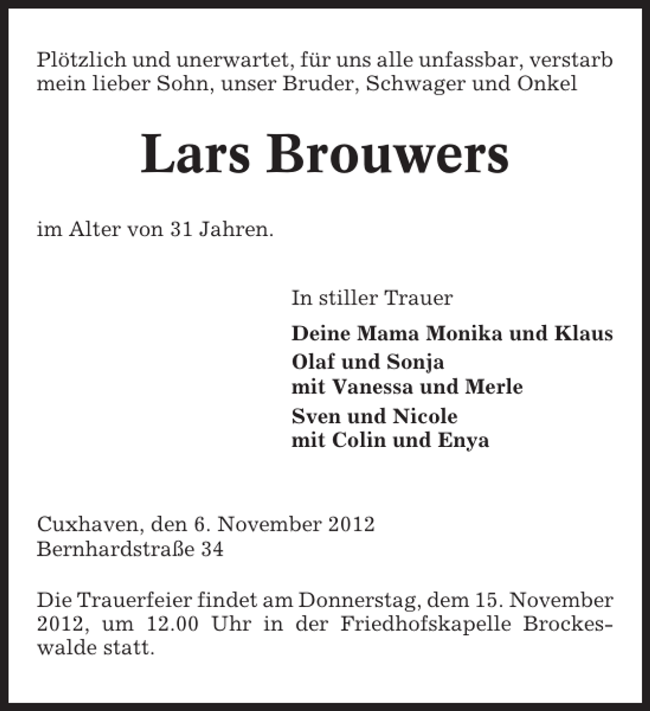 <p>Plötzlich und unerwartet, für uns alle unfassbar, verstarb<br />mein lieber Sohn, unser Bruder, Schwager und Onkel</p>
<p>Lars Brouwers<br />im Alter von 31 Jahren.<br />In stiller Trauer<br />Deine Mama Monika und Klaus<br />Olaf und Sonja<br />mit Vanessa und Merle<br />Sven und Nicole<br />mit Colin und Enya</p>
<p>Cuxhaven, den 6. November 2012<br />Bernhardstraße 34<br />Die Trauerfeier findet am Donnerstag, dem 15. November<br />2012, um 12.00 Uhr in der Friedhofskapelle Brockeswalde statt.</p>