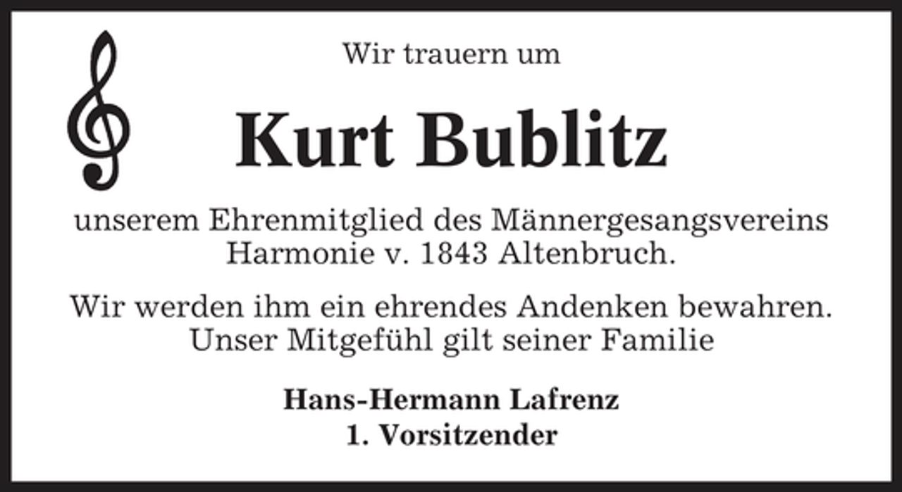 <p>Wir trauern um</p><p>Kurt Bublitz<br />unserem Ehrenmitglied des Männergesangsvereins Harmonie v. 1843 Altenbruch. Wir werden ihm ein ehrendes Andenken bewahren. Unser Mitgefühl gilt seiner Familie<br />Hans-Hermann Lafrenz 1. Vorsitzender</p>