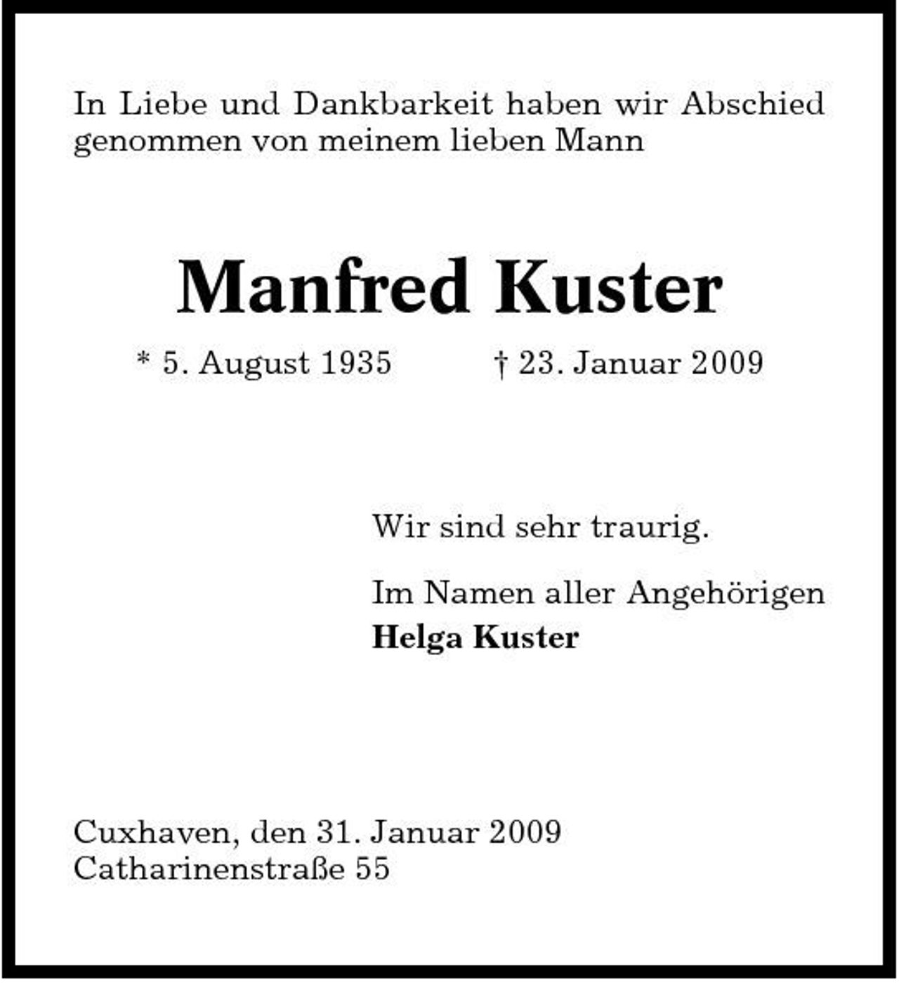 <p>In Liebe und Dankbarkeit haben wir Abschied genommen von meinem lieben Mann</p><p>Manfred Kuster<br />* 5. August 1935 † 23. Januar 2009 Wir sind sehr traurig. Im Namen aller Angehörigen Helga Kuster</p><p>Cuxhaven, den 31. Januar 2009 Catharinenstraße 55</p>