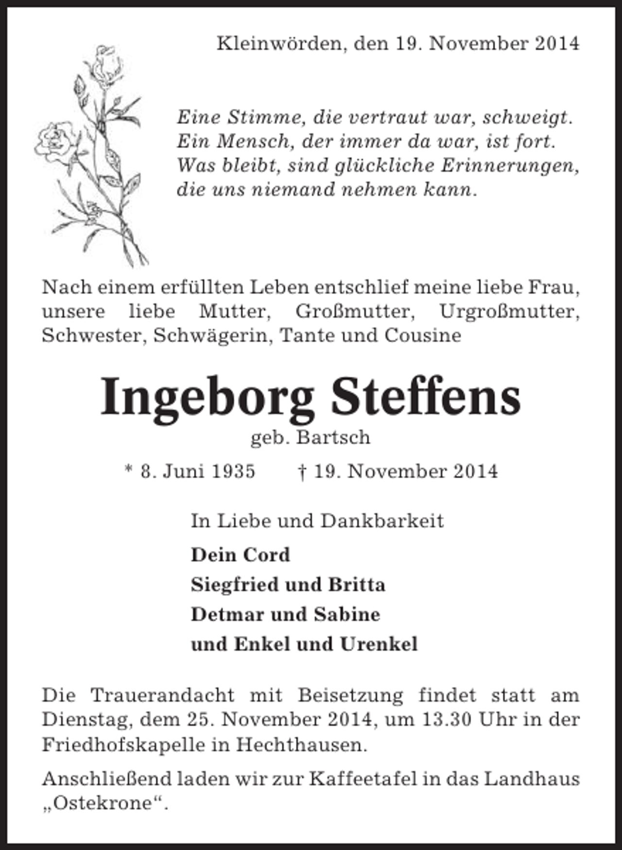 <p>Kleinwörden, den 19. November 2014</p><p>Eine Stimme, die vertraut war, schweigt.<br />Ein Mensch, der immer da war, ist fort.<br />Was bleibt, sind glückliche Erinnerungen,<br />die uns niemand nehmen kann.</p><p>Nach einem erfüllten Leben entschlief meine liebe Frau,<br />unsere liebe Mutter, Großmutter, Urgroßmutter,<br />Schwester, Schwägerin, Tante und Cousine</p><p>Ingeborg Steffens<br />geb. Bartsch<br />* 8. Juni 1935</p><p>† 19. November 2014</p><p>In Liebe und Dankbarkeit<br />Dein Cord<br />Siegfried und Britta<br />Detmar und Sabine<br />und Enkel und Urenkel<br />Die Trauerandacht mit Beisetzung findet statt am<br />Dienstag, dem 25. November 2014, um 13.30 Uhr in der<br />Friedhofskapelle in Hechthausen.<br />Anschließend laden wir zur Kaffeetafel in das Landhaus<br />„Ostekrone“.</p>
