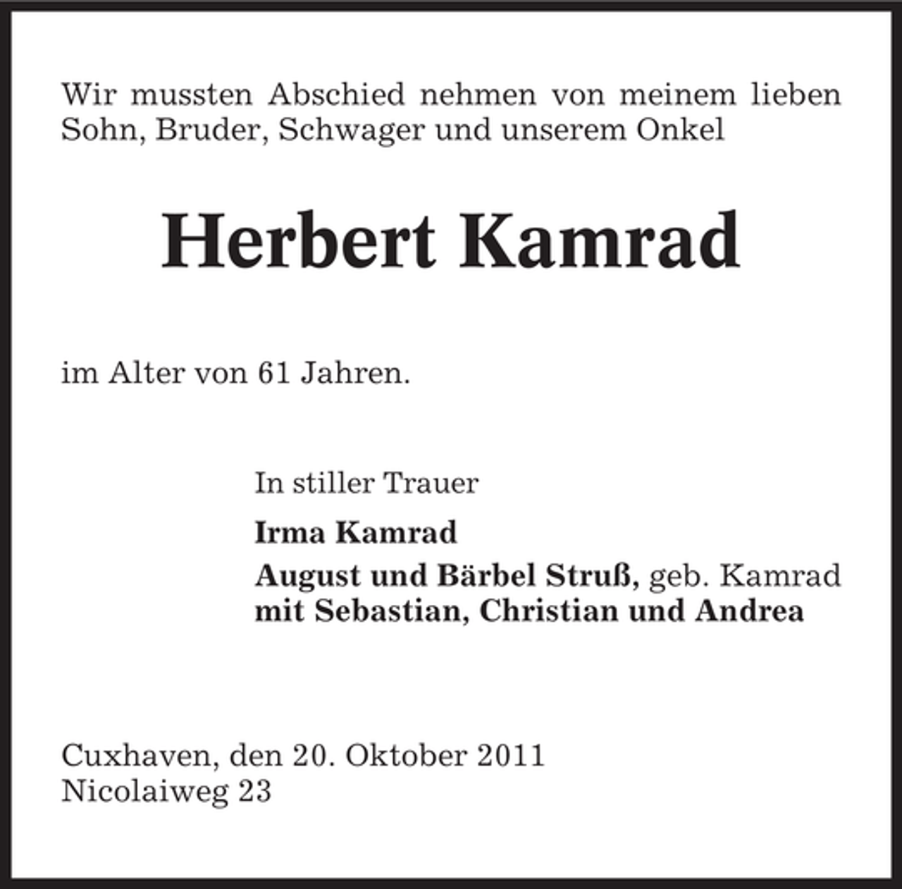 <p>Wir mussten Abschied nehmen von meinem lieben<br />Sohn, Bruder, Schwager und unserem Onkel</p><p>Herbert Kamrad<br />im Alter von 61 Jahren.</p><p>In stiller Trauer</p><p>Irma Kamrad<br />August und Bärbel Struß, geb. Kamrad<br />mit Sebastian, Christian und Andrea</p><p>Cuxhaven, den 20. Oktober 2011<br />Nicolaiweg 23</p>