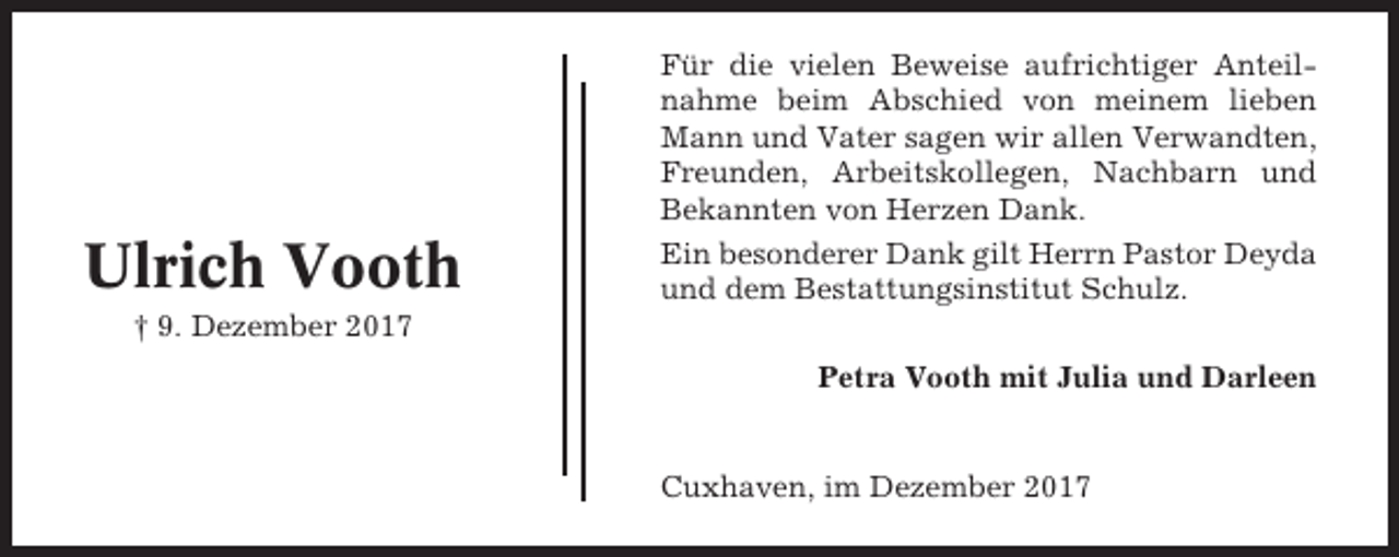 <p>Ulrich Vooth</p><p>Für die vielen Beweise aufrichtiger Anteilnahme beim Abschied von meinem lieben<br />Mann und Vater sagen wir allen Verwandten,<br />Freunden, Arbeitskollegen, Nachbarn und<br />Bekannten von Herzen Dank.<br />Ein besonderer Dank gilt Herrn Pastor Deyda<br />und dem Bestattungsinstitut Schulz.</p><p>† 9. Dezember 2017<br />Petra Vooth mit Julia und Darleen</p><p>Cuxhaven, im Dezember 2017</p>