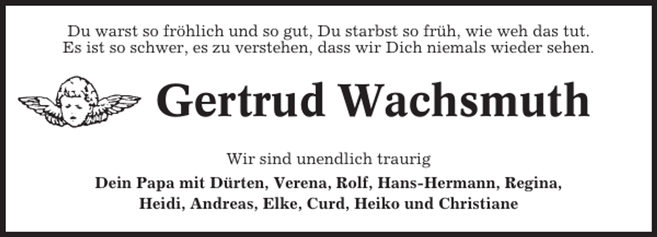 <p>Du warst so fröhlich und so gut, Du starbst so früh, wie weh das tut.<br />Es ist so schwer, es zu verstehen, dass wir Dich niemals wieder sehen.</p><p>Gertrud Wachsmuth<br />Wir sind unendlich traurig<br />Dein Papa mit Dürten, Verena, Rolf, Hans-Hermann, Regina,<br />Heidi, Andreas, Elke, Curd, Heiko und Christiane</p>