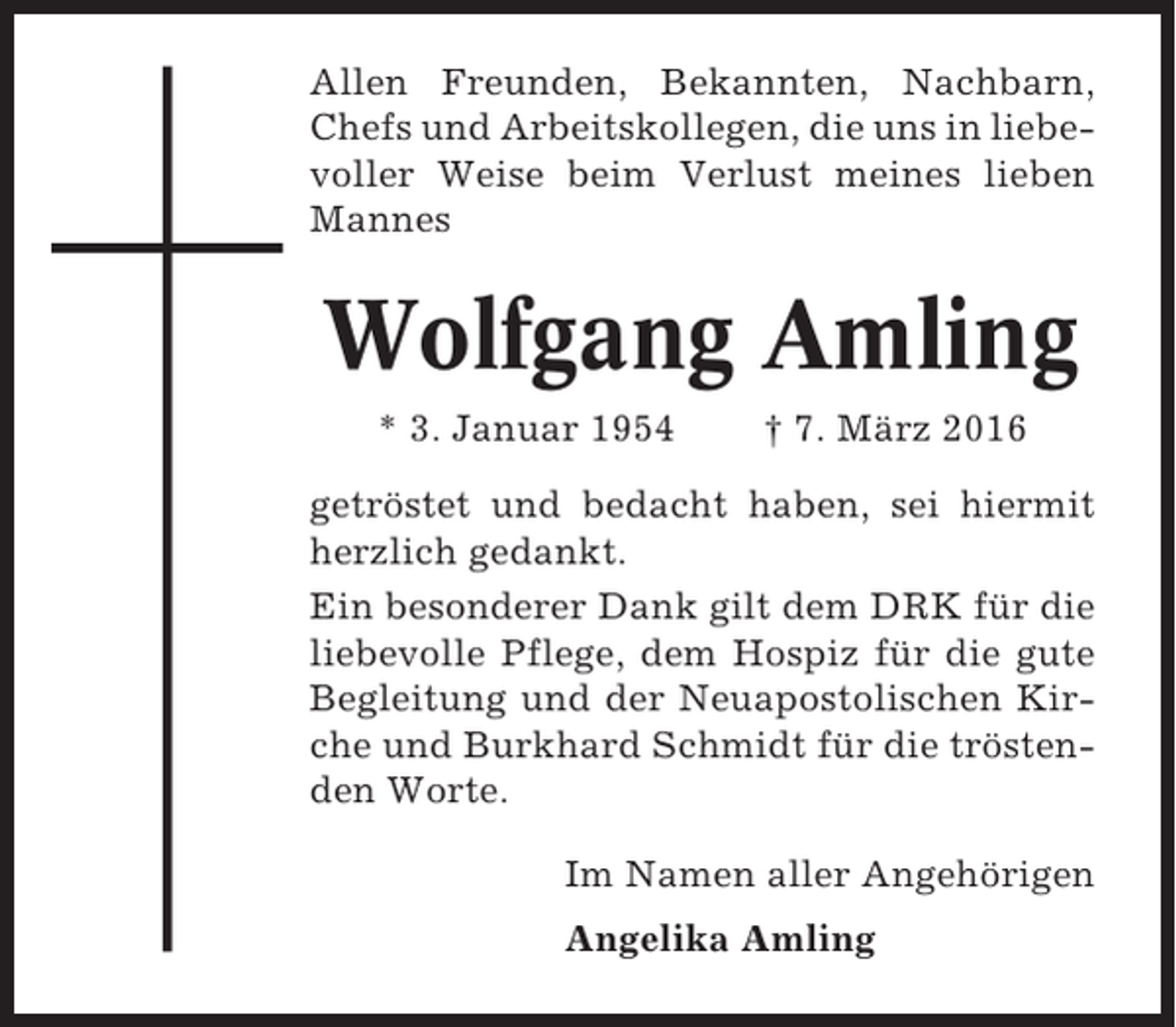 <p>Allen Freunden, Bekannten, Nachbarn,<br />Chefs und Arbeitskollegen, die uns in liebevoller Weise beim Verlust meines lieben<br />Mannes</p><p>Wolfgang Amling<br />* 3. Januar 1954</p><p>† 7. März 2016</p><p>getröstet und bedacht haben, sei hiermit<br />herzlich gedankt.<br />Ein besonderer Dank gilt dem DRK für die<br />liebevolle Pflege, dem Hospiz für die gute<br />Begleitung und der Neuapostolischen Kirche und Burkhard Schmidt für die tröstenden Worte.<br />Im Namen aller Angehörigen<br />Angelika Amling</p>