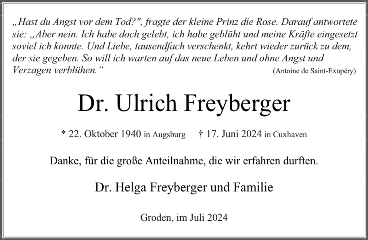 <p>„Hast du Angst vor dem Tod?", fragte der kleine Prinz die Rose. Darauf antwortete<br />sie: „Aber nein. Ich habe doch gelebt, ich habe geblüht und meine Kräfte eingesetzt<br />soviel ich konnte. Und Liebe, tausendfach verschenkt, kehrt wieder zurück zu dem,<br />der sie gegeben. So will ich warten auf das neue Leben und ohne Angst und<br />Verzagen verblühen.“<br />(Antoine de Saint-Exupéry)</p><p>Dr. Ulrich Freyberger<br />* 22. Oktober 1940 in Augsburg</p><p>† 17. Juni 2024 in Cuxhaven</p><p>Danke, für die große Anteilnahme, die wir erfahren durften.</p><p>Dr. Helga Freyberger und Familie<br />Groden, im Juli 2024</p>