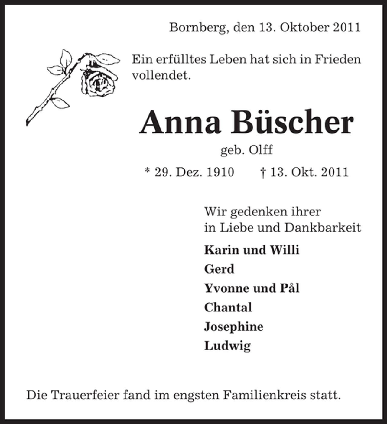 <p>Bornberg, den 13. Oktober 2011<br />Ein erfülltes Leben hat sich in Frieden<br />vollendet.</p><p>Anna Büscher<br />geb. Olff<br />* 29. Dez. 1910</p><p>† 13. Okt. 2011</p><p>Wir gedenken ihrer<br />in Liebe und Dankbarkeit<br />Karin und Willi<br />Gerd<br />Yvonne und Pål<br />Chantal<br />Josephine<br />Ludwig</p><p>Die Trauerfeier fand im engsten Familienkreis statt.</p>