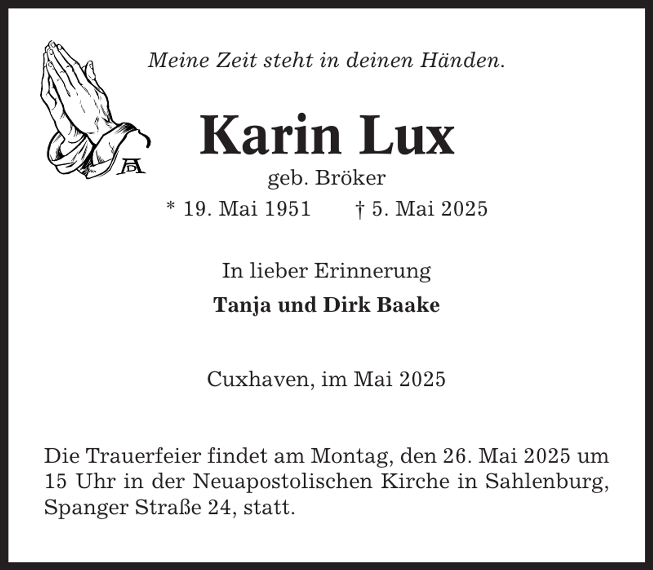 <p>Meine Zeit steht in deinen Händen.</p><p>Karin Lux<br />geb. Bröker<br />* 19. Mai 1951<br />† 5. Mai 2025<br />In lieber Erinnerung<br />Tanja und Dirk Baake</p><p>Cuxhaven, im Mai 2025</p><p>Die Trauerfeier findet am Montag, den 26. Mai 2025 um<br />15 Uhr in der Neuapostolischen Kirche in Sahlenburg,<br />Spanger Straße 24, statt.</p>