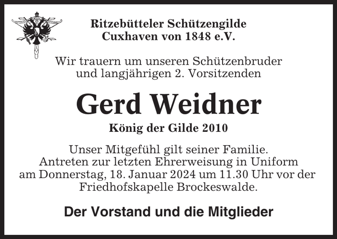 <p>Ritzebütteler Schützengilde<br />Cuxhaven von 1848 e.V.<br />Wir trauern um unseren Schützenbruder<br />und langjährigen 2. Vorsitzenden</p><p>Gerd Weidner<br />König der Gilde 2010<br />Unser Mitgefühl gilt seiner Familie.<br />Antreten zur letzten Ehrerweisung in Uniform<br />am Donnerstag, 18. Januar 2024 um 11.30 Uhr vor der<br />Friedhofskapelle Brockeswalde.</p><p>Der Vorstand und die Mitglieder</p>