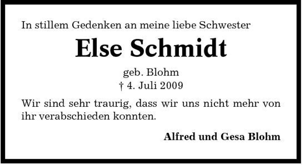<p>In stillem Gedenken an meine liebe Schwester</p><p>Else Schmidt<br />geb. Blohm † 4. Juli 2009 Wir sind sehr traurig, dass wir uns nicht mehr von ihr verabschieden konnten. Alfred und Gesa Blohm</p>
