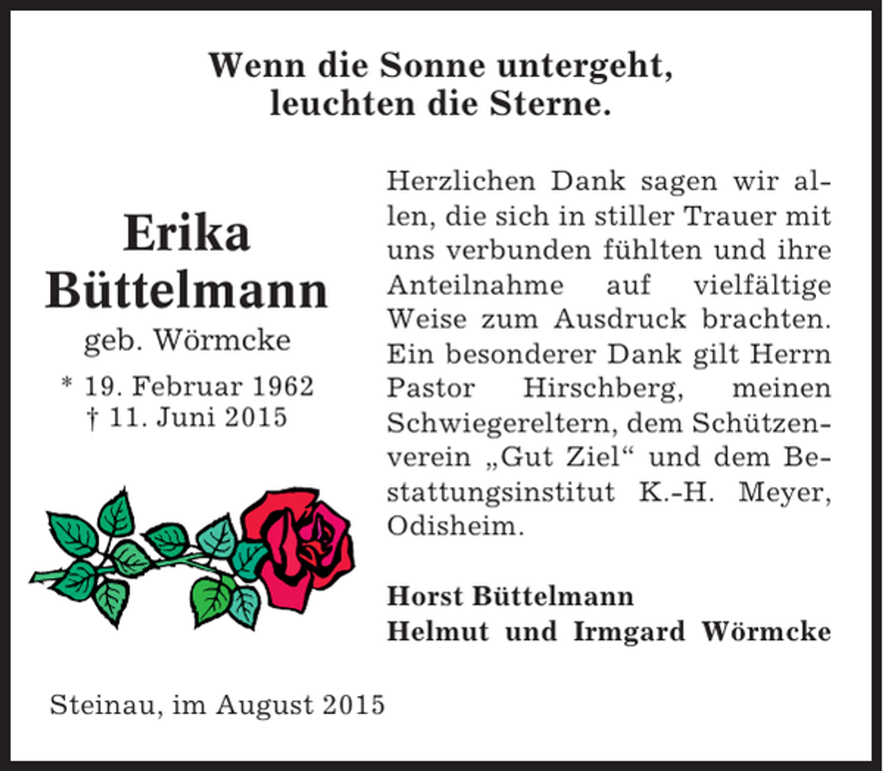 <p>Wenn die Sonne untergeht,<br />leuchten die Sterne.</p><p>Erika<br />Büttelmann<br />geb. Wörmcke<br />* 19. Februar 1962<br />† 11. Juni 2015</p><p>Herzlichen Dank sagen wir allen, die sich in stiller Trauer mit<br />uns verbunden fühlten und ihre<br />Anteilnahme auf vielfältige<br />Weise zum Ausdruck brachten.<br />Ein besonderer Dank gilt Herrn<br />Pastor<br />Hirschberg,<br />meinen<br />Schwiegereltern, dem Schützenverein „Gut Ziel“ und dem Bestattungsinstitut K.-H. Meyer,<br />Odisheim.<br />Horst Büttelmann<br />Helmut und Irmgard Wörmcke</p><p>Steinau, im August 2015</p>