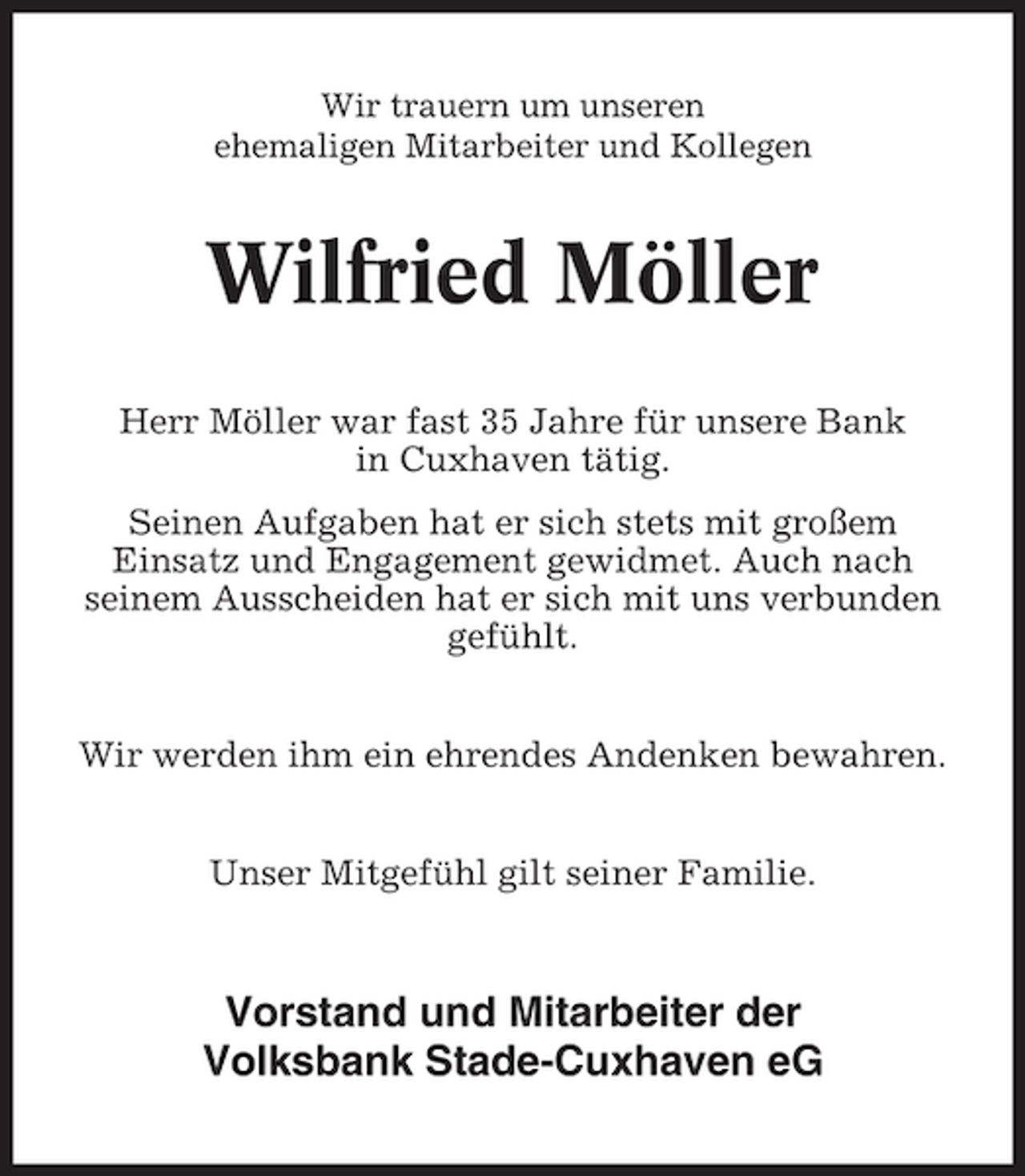 <p>Wir trauern um unseren<br />ehemaligen Mitarbeiter und Kollegen</p><p>Wilfried Möller<br />Herr Möller war fast 35 Jahre für unsere Bank<br />in Cuxhaven tätig.<br />Seinen Aufgaben hat er sich stets mit großem<br />Einsatz und Engagement gewidmet. Auch nach<br />seinem Ausscheiden hat er sich mit uns verbunden<br />gefühlt.<br />Wir werden ihm ein ehrendes Andenken bewahren.<br />Unser Mitgefühl gilt seiner Familie.</p><p>Vorstand und Mitarbeiter der<br />Volksbank Stade-Cuxhaven eG</p>