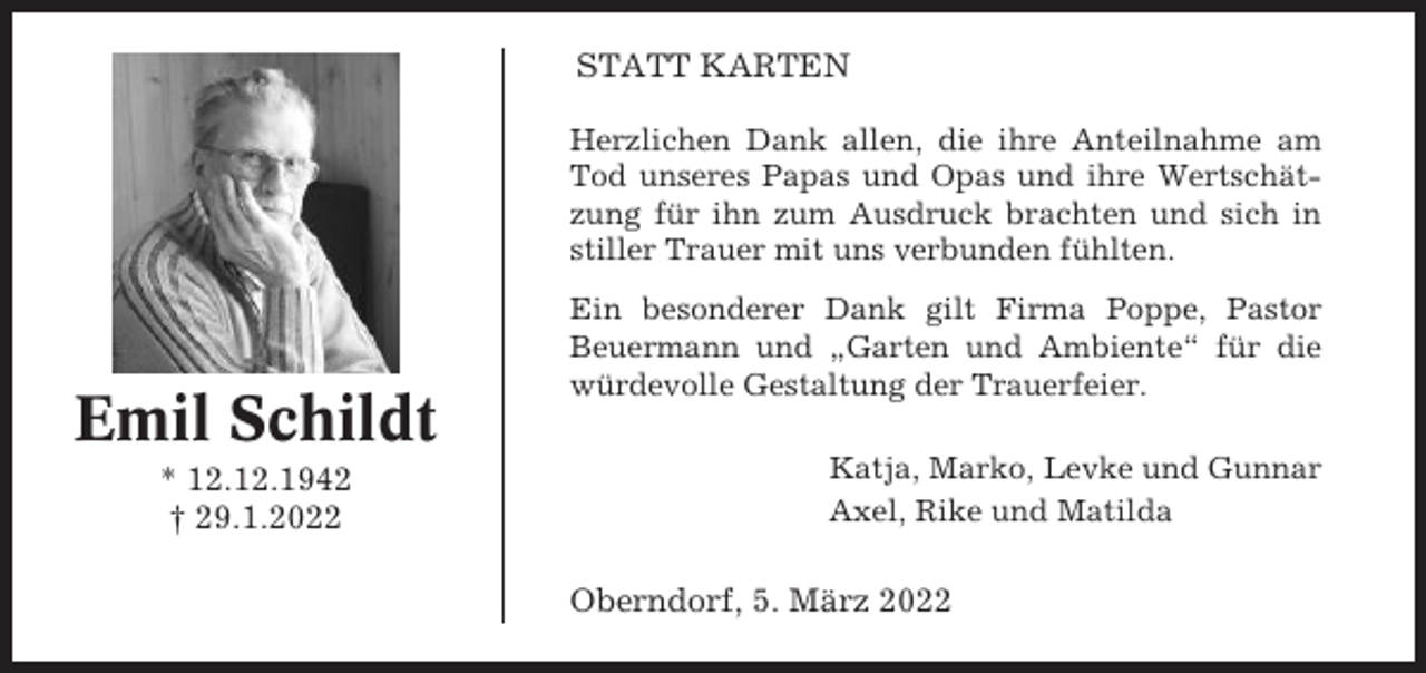 <p>STATT KARTEN<br />Herzlichen Dank allen, die ihre Anteilnahme am<br />Tod unseres Papas und Opas und ihre Wertschätzung für ihn zum Ausdruck brachten und sich in<br />stiller Trauer mit uns verbunden fühlten.</p><p>Emil Schildt<br />* 12.12.1942<br />† 29.1.2022</p><p>Ein besonderer Dank gilt Firma Poppe, Pastor<br />Beuermann und „Garten und Ambiente“ für die<br />würdevolle Gestaltung der Trauerfeier.<br />Katja, Marko, Levke und Gunnar<br />Axel, Rike und Matilda</p><p>Oberndorf, 5. März 2022</p>