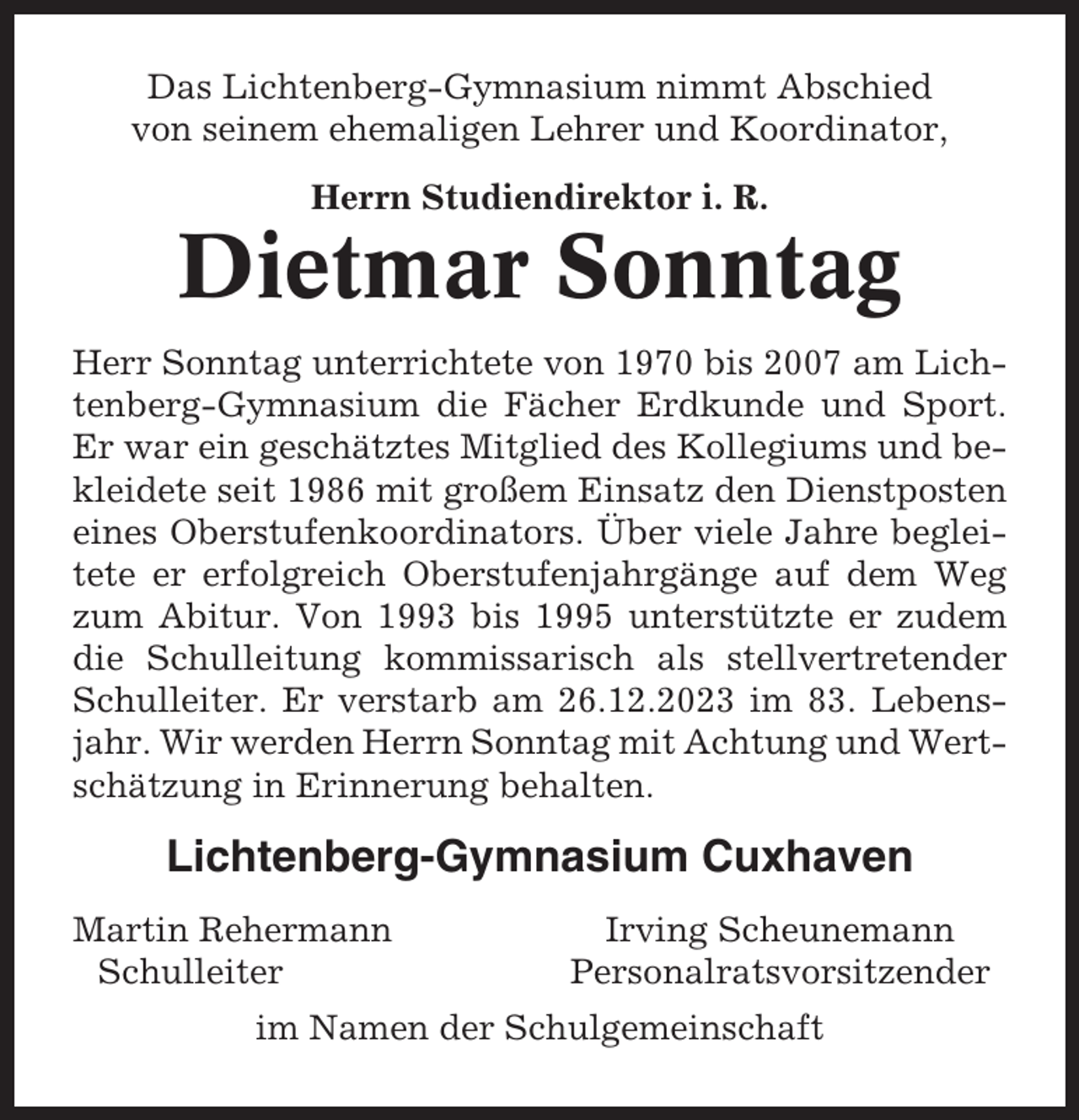 <p>Das Lichtenberg-Gymnasium nimmt Abschied<br />von seinem ehemaligen Lehrer und Koordinator,<br />Herrn Studiendirektor i. R.</p><p>Dietmar Sonntag<br />Herr Sonntag unterrichtete von 1970 bis 2007 am Lichtenberg-Gymnasium die Fächer Erdkunde und Sport.<br />Er war ein geschätztes Mitglied des Kollegiums und bekleidete seit 1986 mit großem Einsatz den Dienstposten<br />eines Oberstufenkoordinators. Über viele Jahre begleitete er erfolgreich Oberstufenjahrgänge auf dem Weg<br />zum Abitur. Von 1993 bis 1995 unterstützte er zudem<br />die Schulleitung kommissarisch als stellvertretender<br />Schulleiter. Er verstarb am 26.12.2023 im 83. Lebensjahr. Wir werden Herrn Sonntag mit Achtung und Wertschätzung in Erinnerung behalten.</p><p>Lichtenberg-Gymnasium Cuxhaven<br />Martin Rehermann<br />Schulleiter</p><p>Irving Scheunemann<br />Personalratsvorsitzender</p><p>im Namen der Schulgemeinschaft</p>