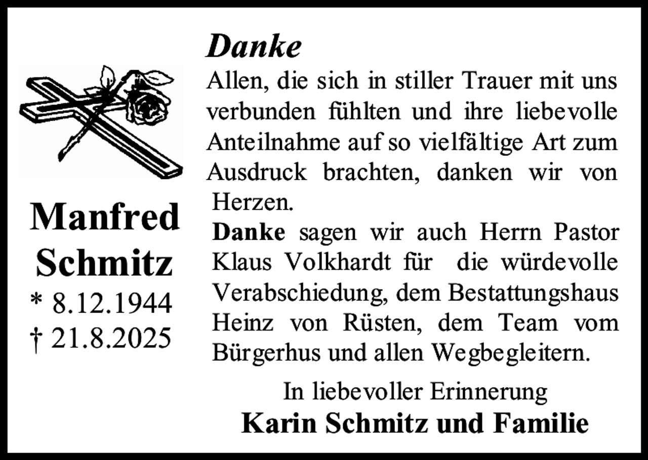 <p>Danke</p><p>Manfred<br />Schmitz</p><p>* 8.12.1944<br />† 21.8.2025</p><p>Allen, die sich in stiller Trauer mit uns<br />verbunden fühlten und ihre liebevolle<br />Anteilnahme auf so vielfältige Art zum<br />Ausdruck brachten, danken wir von<br />Herzen.<br />Danke sagen wir auch Herrn Pastor<br />Klaus Volkhardt für die würdevolle<br />Verabschiedung, dem Bestattungshaus<br />Heinz von Rüsten, dem Team vom<br />Bürgerhus und allen Wegbegleitern.<br />In liebevoller Erinnerung</p><p>Karin Schmitz und Familie</p>