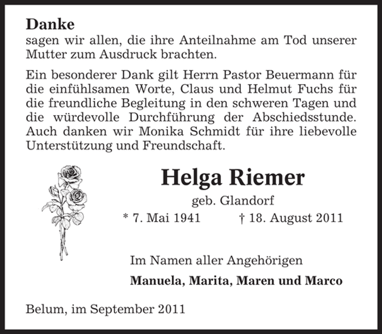 <p>Danke<br />sagen wir allen, die ihre Anteilnahme am Tod unserer<br />Mutter zum Ausdruck brachten.<br />Ein besonderer Dank gilt Herrn Pastor Beuermann für<br />die einfühlsamen Worte, Claus und Helmut Fuchs für<br />die freundliche Begleitung in den schweren Tagen und<br />die würdevolle Durchführung der Abschiedsstunde.<br />Auch danken wir Monika Schmidt für ihre liebevolle<br />Unterstützung und Freundschaft.</p>
<p>Helga Riemer<br />geb. Glandorf<br />* 7. Mai 1941<br />† 18. August 2011<br />Im Namen aller Angehörigen<br />Manuela, Marita, Maren und Marco<br />Belum, im September 2011</p>
