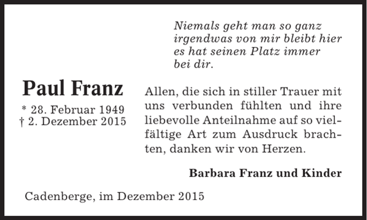 <p>Niemals geht man so ganz<br />irgendwas von mir bleibt hier<br />es hat seinen Platz immer<br />bei dir.</p><p>Paul Franz<br />* 28. Februar 1949<br /> 2. Dezember 2015</p><p>Allen, die sich in stiller Trauer mit<br />uns verbunden fühlten und ihre<br />liebevolle Anteilnahme auf so vielfältige Art zum Ausdruck brachten, danken wir von Herzen.<br />Barbara Franz und Kinder</p><p>Cadenberge, im Dezember 2015</p>