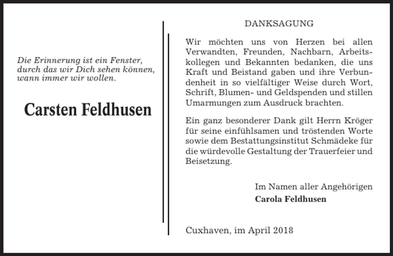 <p>DANKSAGUNG</p><p>Die Erinnerung ist ein Fenster,<br />durch das wir Dich sehen können,<br />wann immer wir wollen.</p><p>Carsten Feldhusen</p><p>Wir möchten uns von Herzen bei allen<br />Verwandten, Freunden, Nachbarn, Arbeitskollegen und Bekannten bedanken, die uns<br />Kraft und Beistand gaben und ihre Verbundenheit in so vielfältiger Weise durch Wort,<br />Schrift, Blumen- und Geldspenden und stillen<br />Umarmungen zum Ausdruck brachten.<br />Ein ganz besonderer Dank gilt Herrn Kröger<br />für seine einfühlsamen und tröstenden Worte<br />sowie dem Bestattungsinstitut Schmädeke für<br />die würdevolle Gestaltung der Trauerfeier und<br />Beisetzung.<br />Im Namen aller Angehörigen<br />Carola Feldhusen</p><p>Cuxhaven, im April 2018</p>