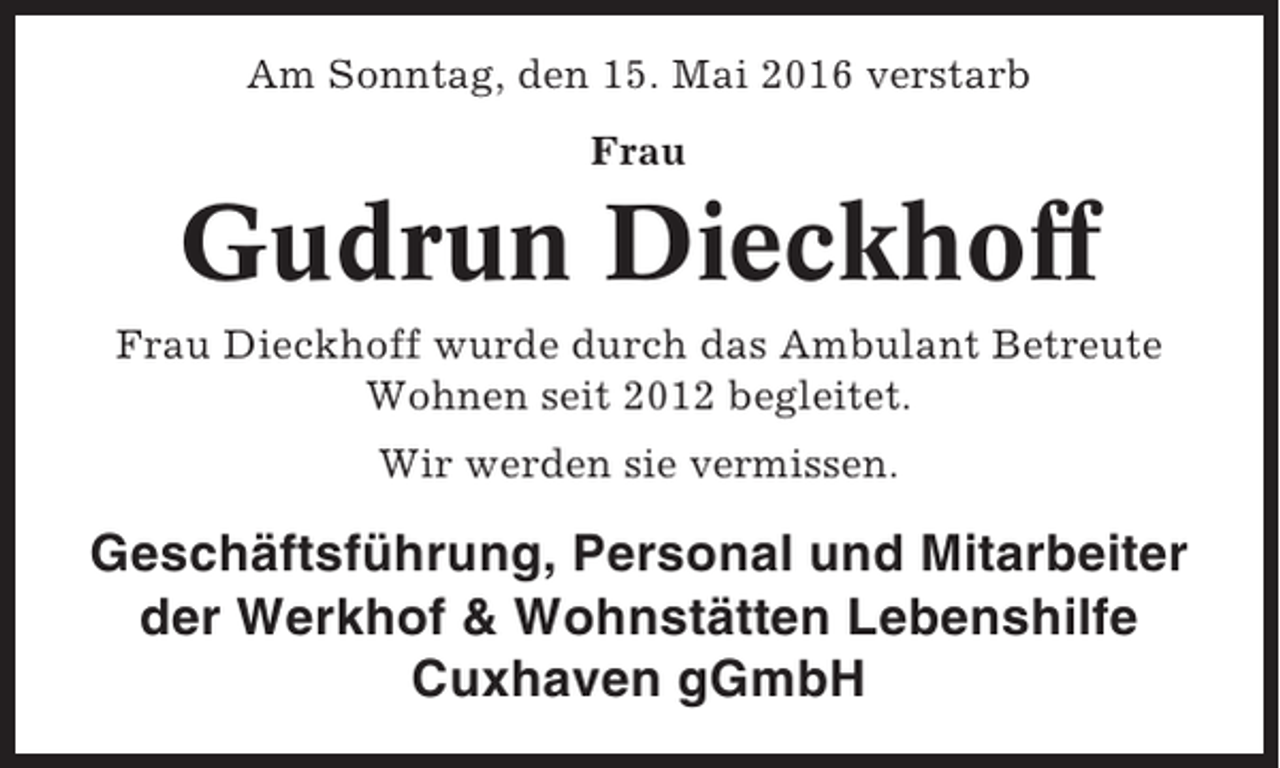 <p>Am Sonntag, den 15. Mai 2016 verstarb<br />Frau</p><p>Gudrun Dieckhoff<br />Frau Dieckhoff wurde durch das Ambulant Betreute<br />Wohnen seit 2012 begleitet.<br />Wir werden sie vermissen.</p><p>Geschäftsführung, Personal und Mitarbeiter<br />der Werkhof &amp; Wohnstätten Lebenshilfe<br />Cuxhaven gGmbH</p>