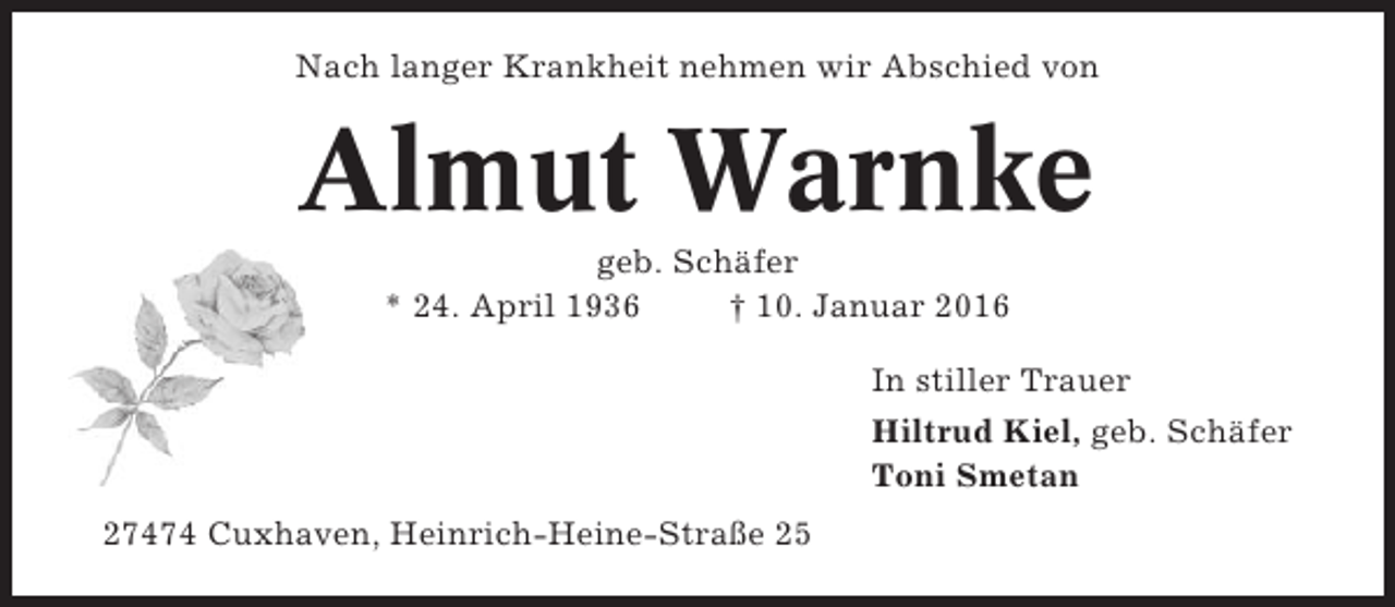 <p>Nach langer Krankheit nehmen wir Abschied von</p><p>Almut Warnke<br />geb. Schäfer<br />* 24. April 1936<br />† 10. Januar 2016<br />In stiller Trauer<br />Hiltrud Kiel, geb. Schäfer<br />Toni Smetan<br />27474 Cuxhaven, Heinrich-Heine-Straße 25</p>