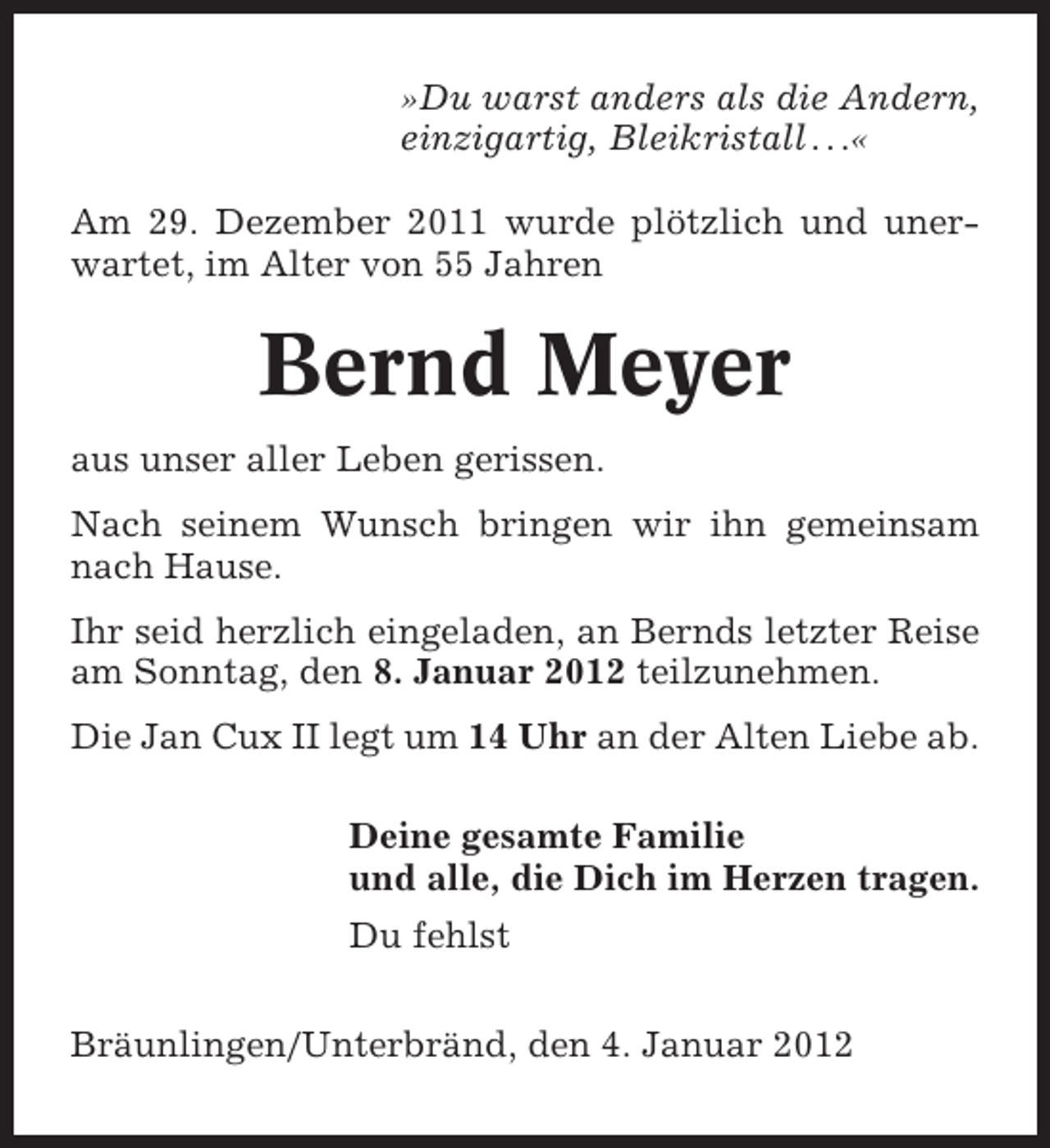 <p>»Du warst anders als die Andern,<br />einzigartig, Bleikristall . . .«<br />Am 29. Dezember 2011 wurde plötzlich und unerwartet, im Alter von 55 Jahren</p><p>Bernd Meyer<br />aus unser aller Leben gerissen.<br />Nach seinem Wunsch bringen wir ihn gemeinsam<br />nach Hause.<br />Ihr seid herzlich eingeladen, an Bernds letzter Reise<br />am Sonntag, den 8. Januar 2012 teilzunehmen.<br />Die Jan Cux II legt um 14 Uhr an der Alten Liebe ab.<br />Deine gesamte Familie<br />und alle, die Dich im Herzen tragen.<br />Du fehlst<br />Bräunlingen/Unterbränd, den 4. Januar 2012</p>