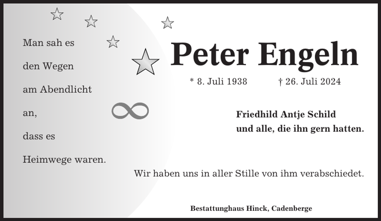 <p>Man sah es<br />den Wegen<br />am Abendlicht<br />an,<br />dass es</p><p>Peter Engeln<br />* 8. Juli 1938</p><p>† 26. Juli 2024</p><p>Friedhild Antje Schild<br />und alle, die ihn gern hatten.</p><p>Heimwege waren.<br />Wir haben uns in aller Stille von ihm verabschiedet.</p><p>Bestattunghaus Hinck, Cadenberge</p>