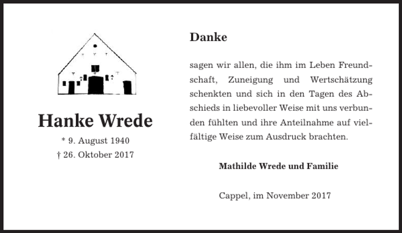 <p>Danke<br />sagen wir allen, die ihm im Leben Freundschaft,</p><p>Zuneigung</p><p>und</p><p>Wertschätzung</p><p>schenkten und sich in den Tagen des Abschieds in liebevoller Weise mit uns verbun-</p><p>Hanke Wrede<br />* 9. August 1940</p><p>den fühlten und ihre Anteilnahme auf vielfältige Weise zum Ausdruck brachten.</p><p>† 26. Oktober 2017<br />Mathilde Wrede und Familie<br />Cappel, im November 2017</p>